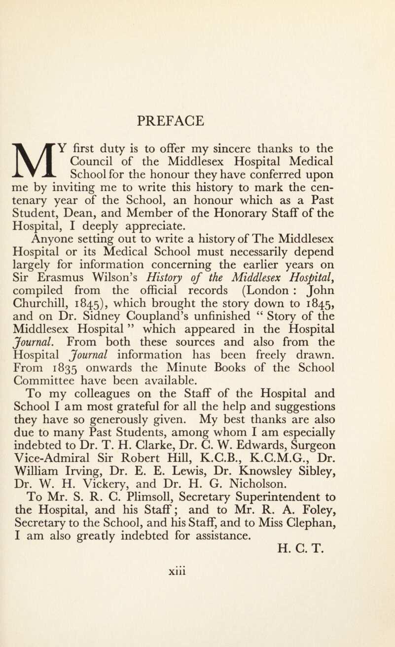 PREFACE MY first duty is to offer my sincere thanks to the Council of the Middlesex Hospital Medical School for the honour they have conferred upon me by inviting me to write this history to mark the cen¬ tenary year of the School, an honour which as a Past Student, Dean, and Member of the Honorary Staff of the Hospital, I deeply appreciate. Anyone setting out to write a history of The Middlesex Hospital or its Medical School must necessarily depend largely for information concerning the earlier years on Sir Erasmus Wilson’s History of the Middlesex Hospital, compiled from the official records (London : John Churchill, 1845), which brought the story down to 1845, and on Dr. Sidney Coupland’s unfinished “ Story of the Middlesex Hospital ” which appeared in the Hospital Journal. From both these sources and also from the Hospital Journal information has been freely drawn. From 1835 onwards the Minute Books of the School Committee have been available. To my colleagues on the Staff of the Hospital and School lam most grateful for all the help and suggestions they have so generously given. My best thanks are also due to many Past Students, among whom I am especially indebted to Dr. T. H. Clarke, Dr. C. W. Edwards, Surgeon Vice-Admiral Sir Robert Hill, K.C.B., K.C.M.G., Dr. William Irving, Dr. E. E. Lewis, Dr. Knowsley Sibley, Dr. W. H. Vickery, and Dr. H. G. Nicholson. To Mr. S. R. C. Plimsoll, Secretary Superintendent to the Hospital, and his Staff; and to Mr. R. A. Foley, Secretary to the School, and his Staff, and to Miss Clephan, I am also greatly indebted for assistance. xm H. C. T.