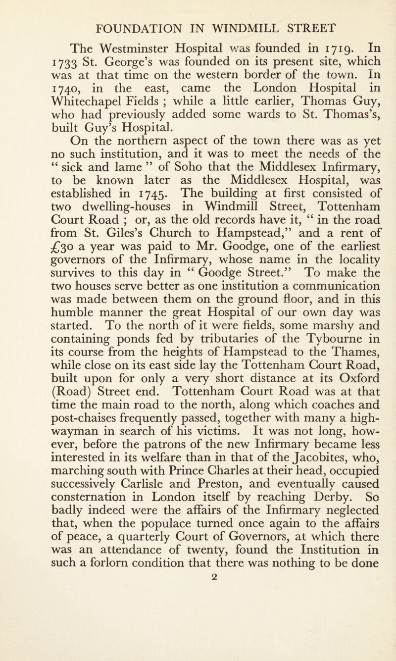FOUNDATION IN WINDMILL STREET The Westminster Hospital was founded in 1719. In 1733 St. George’s was founded on its present site, which was at that time on the western border of the town. In 1740, in the east, came the London Hospital in Whitechapel Fields ; while a little earlier, Thomas Guy, who had previously added some wards to St. Thomas’s, built Guy’s Hospital. On the northern aspect of the town there was as yet no such institution, and it was to meet the needs of the “ sick and lame ” of Soho that the Middlesex Infirmary, to be known later as the Middlesex Hospital, was established in 1745. The building at first consisted of two dwelling-houses in Windmill Street, Tottenham Court Road ; or, as the old records have it, “ in the road from St. Giles’s Church to Hampstead,” and a rent of £30 a year was paid to Mr. Goodge, one of the earliest governors of the Infirmary, whose name in the locality survives to this day in “ Goodge Street.” To make the two houses serve better as one institution a communication was made between them on the ground floor, and in this humble manner the great Hospital of our own day was started. To the north of it were fields, some marshy and containing ponds fed by tributaries of the Tybourne in its course from the heights of Hampstead to the Thames, while close on its east side lay the Tottenham Court Road, built upon for only a very short distance at its Oxford (Road) Street end. Tottenham Court Road was at that time the main road to the north, along which coaches and post-chaises frequently passed, together with many a high¬ wayman in search of his victims. It was not long, how¬ ever, before the patrons of the new Infirmary became less interested in its welfare than in that of the Jacobites, who, marching south with Prince Charles at their head, occupied successively Carlisle and Preston, and eventually caused consternation in London itself by reaching Derby. So badly indeed were the affairs of the Infirmary neglected that, when the populace turned once again to the affairs of peace, a quarterly Court of Governors, at which there was an attendance of twenty, found the Institution in such a forlorn condition that there was nothing to be done