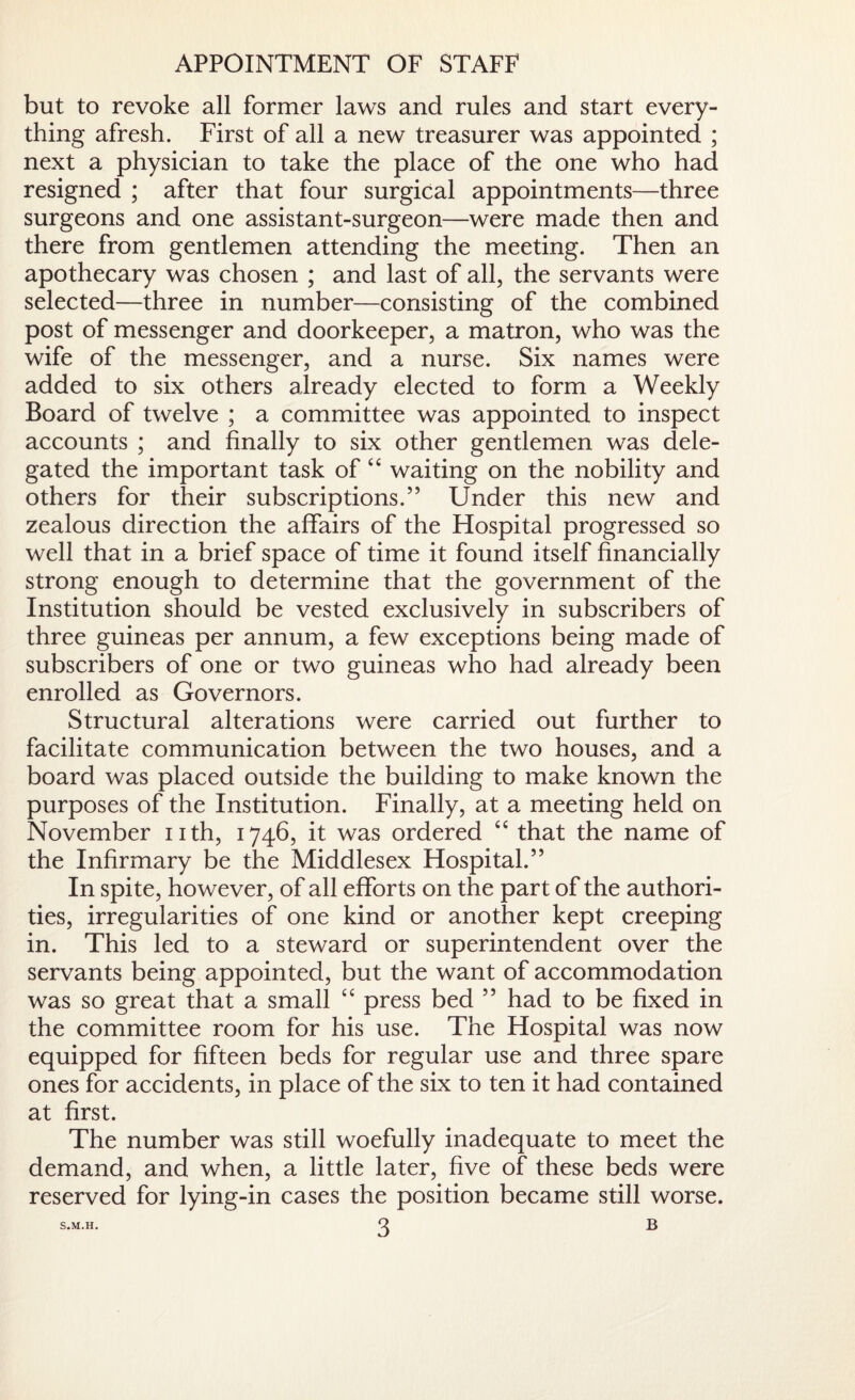 APPOINTMENT OF STAFF but to revoke all former laws and rules and start every¬ thing afresh. First of all a new treasurer was appointed ; next a physician to take the place of the one who had resigned ; after that four surgical appointments—three surgeons and one assistant-surgeon—were made then and there from gentlemen attending the meeting. Then an apothecary was chosen ; and last of all, the servants were selected—three in number—consisting of the combined post of messenger and doorkeeper, a matron, who was the wife of the messenger, and a nurse. Six names were added to six others already elected to form a Weekly Board of twelve ; a committee was appointed to inspect accounts ; and finally to six other gentlemen was dele¬ gated the important task of “ waiting on the nobility and others for their subscriptions.5’ Under this new and zealous direction the affairs of the Hospital progressed so well that in a brief space of time it found itself financially strong enough to determine that the government of the Institution should be vested exclusively in subscribers of three guineas per annum, a few exceptions being made of subscribers of one or two guineas who had already been enrolled as Governors. Structural alterations were carried out further to facilitate communication between the two houses, and a board was placed outside the building to make known the purposes of the Institution. Finally, at a meeting held on November nth, 1746, it was ordered “ that the name of the Infirmary be the Middlesex Hospital.” In spite, however, of all efforts on the part of the authori¬ ties, irregularities of one kind or another kept creeping in. This led to a steward or superintendent over the servants being appointed, but the want of accommodation was so great that a small “ press bed ” had to be fixed in the committee room for his use. The Hospital was now equipped for fifteen beds for regular use and three spare ones for accidents, in place of the six to ten it had contained at first. The number was still woefully inadequate to meet the demand, and when, a little later, five of these beds were reserved for lying-in cases the position became still worse.