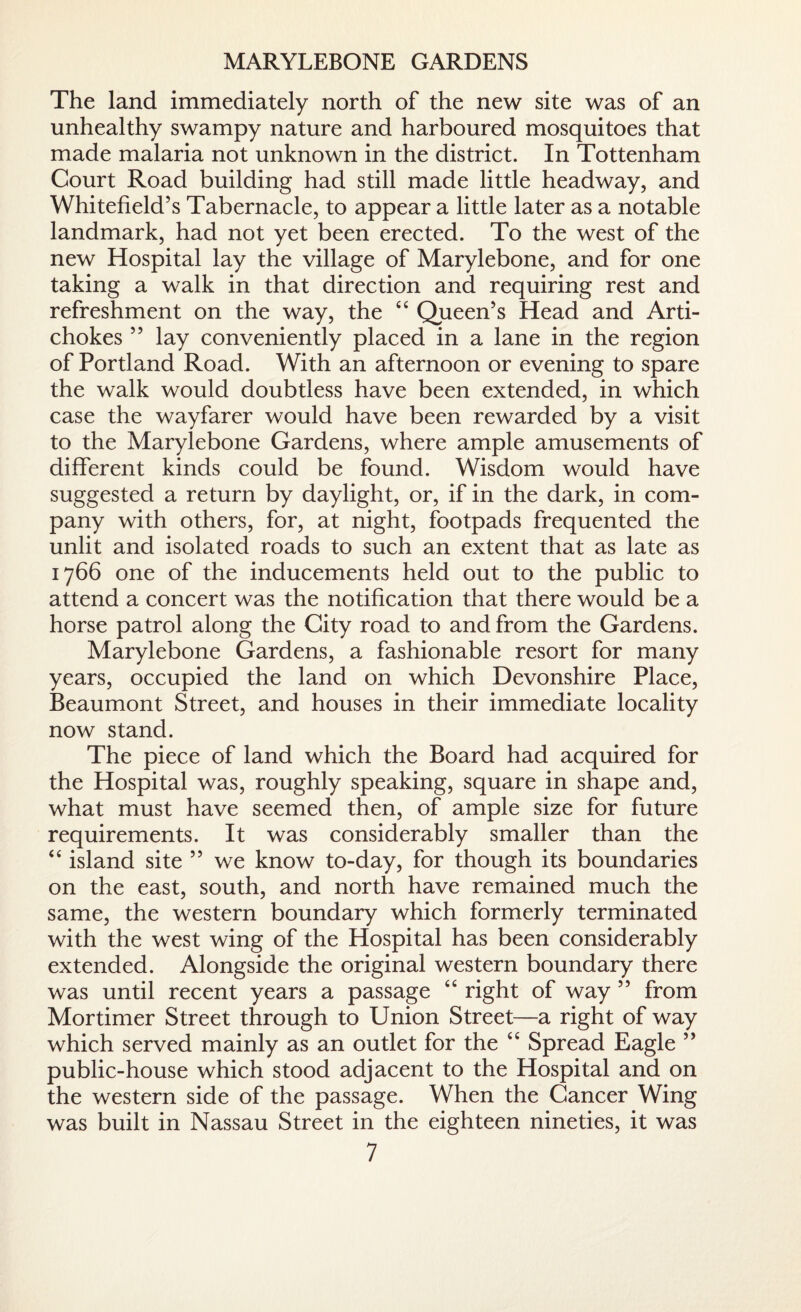 MARYLEBONE GARDENS The land immediately north of the new site was of an unhealthy swampy nature and harboured mosquitoes that made malaria not unknown in the district. In Tottenham Court Road building had still made little headway, and Whitefield’s Tabernacle, to appear a little later as a notable landmark, had not yet been erected. To the west of the new Hospital lay the village of Marylebone, and for one taking a walk in that direction and requiring rest and refreshment on the way, the “ Queen’s Head and Arti¬ chokes ” lay conveniently placed in a lane in the region of Portland Road. With an afternoon or evening to spare the walk would doubtless have been extended, in which case the wayfarer would have been rewarded by a visit to the Marylebone Gardens, where ample amusements of different kinds could be found. Wisdom would have suggested a return by daylight, or, if in the dark, in com¬ pany with others, for, at night, footpads frequented the unlit and isolated roads to such an extent that as late as 1766 one of the inducements held out to the public to attend a concert was the notification that there would be a horse patrol along the City road to and from the Gardens. Marylebone Gardens, a fashionable resort for many years, occupied the land on which Devonshire Place, Beaumont Street, and houses in their immediate locality now stand. The piece of land which the Board had acquired for the Hospital was, roughly speaking, square in shape and, what must have seemed then, of ample size for future requirements. It was considerably smaller than the “ island site 55 we know to-day, for though its boundaries on the east, south, and north have remained much the same, the western boundary which formerly terminated with the west wing of the Hospital has been considerably extended. Alongside the original western boundary there was until recent years a passage “ right of way 55 from Mortimer Street through to Union Street—a right of way which served mainly as an outlet for the “ Spread Eagle ” public-house which stood adjacent to the Hospital and on the western side of the passage. When the Cancer Wing was built in Nassau Street in the eighteen nineties, it was
