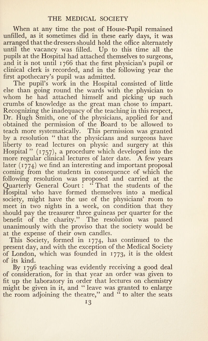 THE MEDICAL SOCIETY When at any time the post of House-Pupil remained unfilled, as it sometimes did in these early days, it was arranged that the dressers should hold the office alternately until the vacancy was filled. Up to this time all the pupils at the Hospital had attached themselves to surgeons, and it is not until 1766 that the first physician’s pupil or clinical clerk is recorded, and in the following year the first apothecary’s pupil was admitted. The pupil’s work in the Hospital consisted of little else than going round the wards with the physician to whom he had attached himself and picking up such crumbs of knowledge as the great man chose to impart. Recognizing the inadequacy of the teaching in this respect, Dr. Hugh Smith, one of the physicians, applied for and obtained the permission of the Board to be allowed to teach more systematically. This permission was granted by a resolution “ that the physicians and surgeons have liberty to read lectures on physic and surgery at this Hospital ” (1757), a procedure which developed into the more regular clinical lectures of later date. A few years later (1774) we find an interesting and important proposal coming from the students in consequence of which the following resolution was proposed and carried at the Quarterly General Court : “ That the students of the Hospital who have formed themselves into a medical society, might have the use of the physicians’ room to meet in two nights in a week, on condition that they should pay the treasurer three guineas per quarter for the benefit of the charity.” The resolution was passed unanimously with the proviso that the society would be at the expense of their own candles. This Society, formed in 1774, has continued to the present day, and with the exception of the Medical Society of London, which was founded in 1773, it is the oldest of its kind. By 1796 teaching was evidently receiving a good deal of consideration, for in that year an order was given to fit up the laboratory in order that lectures on chemistry might be given in it, and “ leave was granted to enlarge the room adjoining the theatre,” and “ to alter the seats