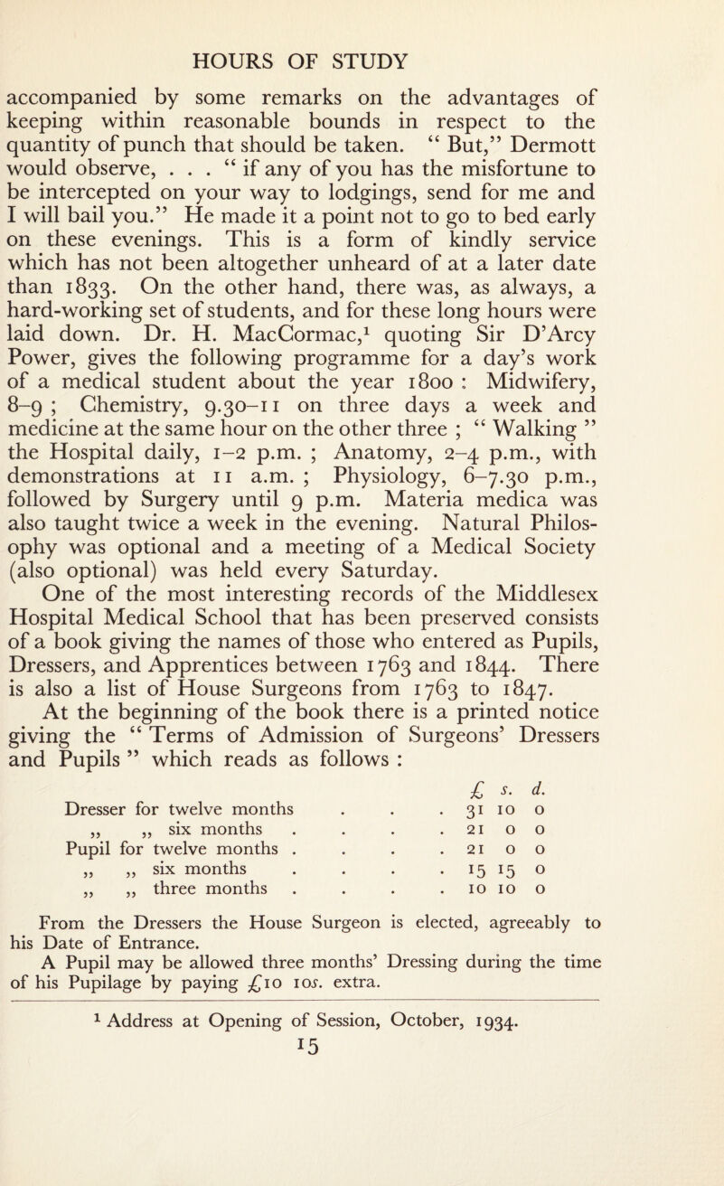 HOURS OF STUDY accompanied by some remarks on the advantages of keeping within reasonable bounds in respect to the quantity of punch that should be taken. “ But,” Dermott would observe, . . . “if any of you has the misfortune to be intercepted on your way to lodgings, send for me and I will bail you.” He made it a point not to go to bed early on these evenings. This is a form of kindly service which has not been altogether unheard of at a later date than 1833. On the other hand, there was, as always, a hard-working set of students, and for these long hours were laid down. Dr. H. MacCormac,1 quoting Sir D’Arcy Power, gives the following programme for a day’s work of a medical student about the year 1800 : Midwifery, 8-9; Chemistry, 9.30-11 on three days a week and medicine at the same hour on the other three ; “ Walking ” the Hospital daily, 1-2 p.m. ; Anatomy, 2-4 p.m., with demonstrations at 11 a.m. ; Physiology, 6-7.30 p.m., followed by Surgery until 9 p.m. Materia medica was also taught twice a week in the evening. Natural Philos¬ ophy was optional and a meeting of a Medical Society (also optional) was held every Saturday. One of the most interesting records of the Middlesex Hospital Medical School that has been preserved consists of a book giving the names of those who entered as Pupils, Dressers, and Apprentices between 1763 and 1844. There is also a list of House Surgeons from 1763 to 1847. At the beginning of the book there is a printed notice giving the “ Terms of Admission of Surgeons’ Dressers and Pupils ” which reads as follows : Dresser for twelve months ,, ,, six months Pupil for twelve months . ,, ,, six months „ „ three months £ s. d. 3110 o 21 o o 21 o o 15 15 0 10 10 o From the Dressers the House Surgeon is elected, agreeably to his Date of Entrance. A Pupil may be allowed three months’ Dressing during the time of his Pupilage by paying £10 10s. extra. 1 Address at Opening of Session, October, 1934.