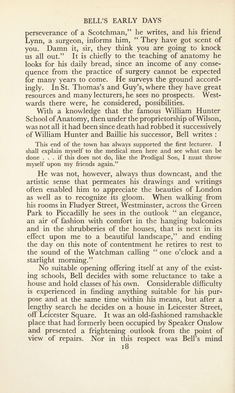 BELL’S EARLY DAYS perseverance of a Scotchman,” he writes, and his friend Lynn, a surgeon, informs him, “ They have got scent of you. Damn it, sir, they think you are going to knock us all out.” It is chiefly to the teaching of anatomy he looks for his daily bread, since an income of any conse¬ quence from the practice of surgery cannot be expected for many years to come. He surveys the ground accord¬ ingly. In St. Thomas’s and Guy’s, where they have great resources and many lecturers, he sees no prospects. West¬ wards there were, he considered, possibilities. With a knowledge that the famous William Hunter School of Anatomy, then under the proprietorship of Wilson, was not all it had been since death had robbed it successively of William Hunter and Baillie his successor, Bell writes : This end of the town has always supported the first lecturer. I shall explain myself to the medical men here and see what can be done ... if this does not do, like the Prodigal Son, I must throw myself upon my friends again.” He was not, however, always thus downcast, and the artistic sense that permeates his drawings and writings often enabled him to appreciate the beauties of London as well as to recognize its gloom. When walking from his rooms in Fludyer Street, Westminster, across the Green Park to Piccadilly he sees in the outlook “ an elegance, an air of fashion with comfort in the hanging balconies and in the shrubberies of the houses, that is next in its effect upon me to a beautiful landscape,” and ending the day on this note of contentment he retires to rest to the sound of the Watchman calling “ one o’clock and a starlight morning.” No suitable opening offering itself at any of the exist¬ ing schools, Bell decides with some reluctance to take a house and hold classes of his own. Considerable difficulty is experienced in finding anything suitable for his pur¬ pose and at the same time within his means, but after a lengthy search he decides on a house in Leicester Street, off Leicester Square. It was an old-fashioned ramshackle place that had formerly been occupied by Speaker Onslow and presented a frightening outlook from the point of view of repairs. Nor in this respect was Bell’s mind