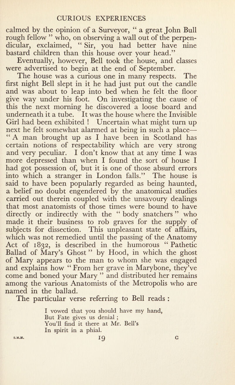 CURIOUS EXPERIENCES calmed by the opinion of a Surveyor, 44 a great John Bull rough fellow 55 who, on observing a wall out of the perpen¬ dicular, exclaimed, 44 Sir, you had better have nine bastard children than this house over your head.” Eventually, however, Bell took the house, and classes were advertised to begin at the end of September. The house was a curious one in many respects. The first night Bell slept in it he had just put out the candle and was about to leap into bed when he felt the floor give way under his foot. On investigating the cause of this the next morning he discovered a loose board and underneath it a tube. It was the house where the Invisible Girl had been exhibited ! Uncertain what might turn up next he felt somewhat alarmed at being in such a place—- 44 A man brought up as I have been in Scotland has certain notions of respectability which are very strong and very peculiar. I don’t know that at any time I was more depressed than when I found the sort of house I had got possession of, but it is one of those absurd errors into which a stranger in London falls.” The house is said to have been popularly regarded as being haunted, a belief no doubt engendered by the anatomical studies carried out therein coupled with the unsavoury dealings that most anatomists of those times were bound to have directly or indirectly with the 44 body snatchers ” who made it their business to rob graves for the supply of subjects for dissection. This unpleasant state of affairs, which was not remedied until the passing of the Anatomy Act of 1832, is described in the humorous 44 Pathetic Ballad of Mary’s Ghost ” by Hood, in which the ghost of Mary appears to the man to whom she was engaged and explains how 44 From her grave in Mary bone, they’ve come and boned your Mary ” and distributed her remains among the various Anatomists of the Metropolis who are named in the ballad. The particular verse referring to Bell reads : I vowed that you should have my hand, But Fate gives us denial ; You’ll find it there at Mr. Bell’s In spirit in a phial.