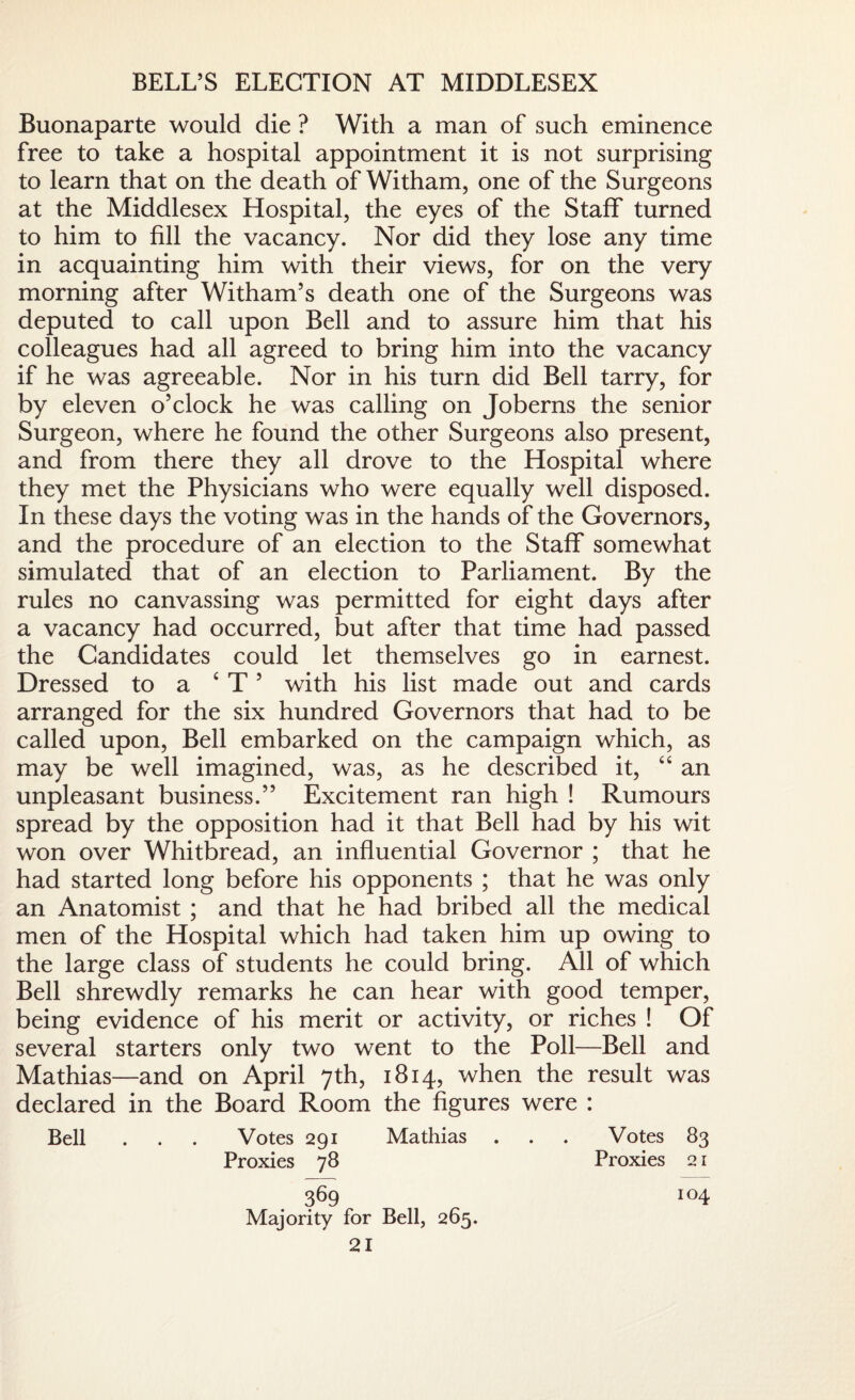 BELL’S ELECTION AT MIDDLESEX Buonaparte would die ? With a man of such eminence free to take a hospital appointment it is not surprising to learn that on the death of Witham, one of the Surgeons at the Middlesex Hospital, the eyes of the Staff turned to him to fill the vacancy. Nor did they lose any time in acquainting him with their views, for on the very morning after Witham’s death one of the Surgeons was deputed to call upon Bell and to assure him that his colleagues had all agreed to bring him into the vacancy if he was agreeable. Nor in his turn did Bell tarry, for by eleven o’clock he was calling on Joberns the senior Surgeon, where he found the other Surgeons also present, and from there they all drove to the Hospital where they met the Physicians who were equally well disposed. In these days the voting was in the hands of the Governors, and the procedure of an election to the Staff somewhat simulated that of an election to Parliament. By the rules no canvassing was permitted for eight days after a vacancy had occurred, but after that time had passed the Candidates could let themselves go in earnest. Dressed to a ‘ T 5 with his list made out and cards arranged for the six hundred Governors that had to be called upon, Bell embarked on the campaign which, as may be well imagined, was, as he described it, “ an unpleasant business.” Excitement ran high ! Rumours spread by the opposition had it that Bell had by his wit won over Whitbread, an influential Governor ; that he had started long before his opponents ; that he was only an Anatomist ; and that he had bribed all the medical men of the Hospital which had taken him up owing to the large class of students he could bring. All of which Bell shrewdly remarks he can hear with good temper, being evidence of his merit or activity, or riches ! Of several starters only two went to the Poll—Bell and Mathias—and on April 7th, 1814, when the result was declared in the Board Room the figures were : Bell . . . Votes 291 Mathias . . . Votes 83 Proxies 78 Proxies 21 369 Majority for Bell, 265. 104