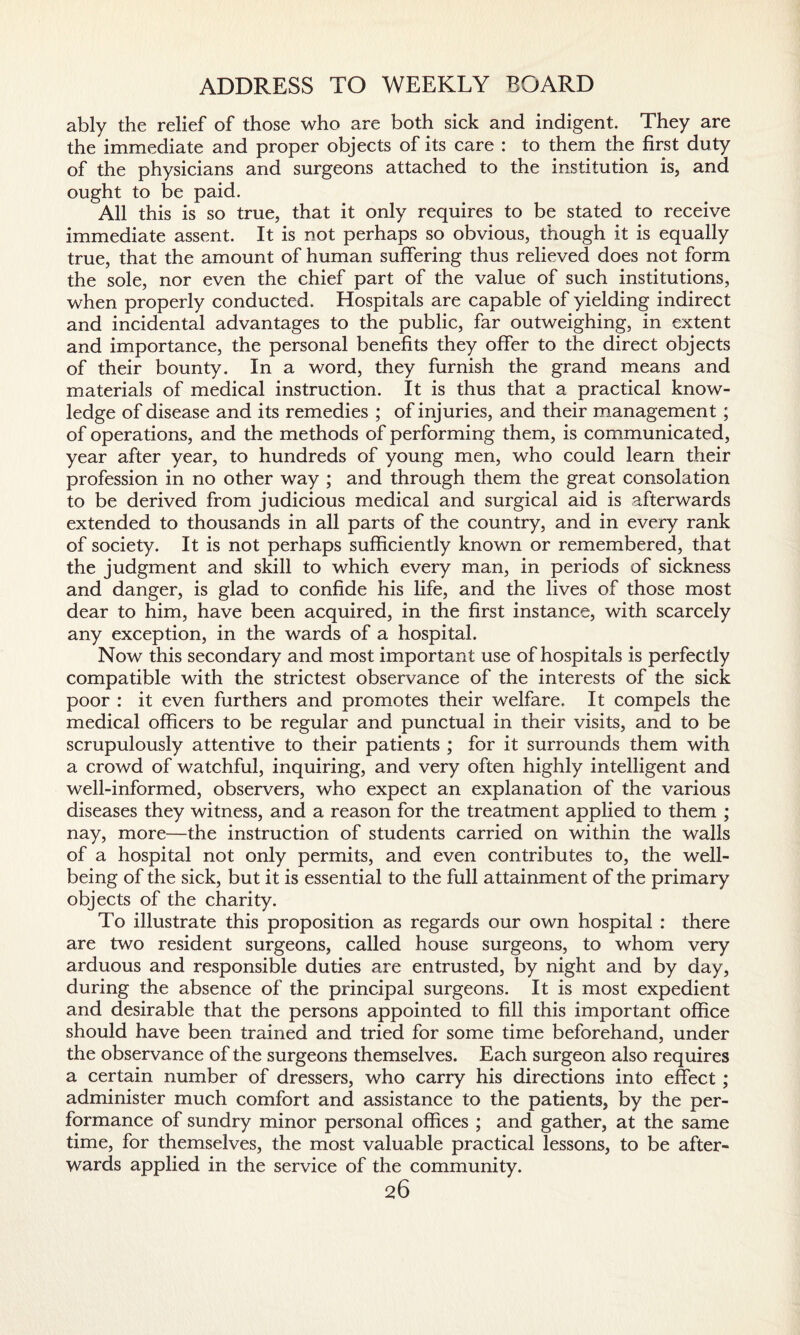 ably the relief of those who are both sick and indigent. They are the immediate and proper objects of its care : to them the first duty of the physicians and surgeons attached to the institution is, and ought to be paid. All this is so true, that it only requires to be stated to receive immediate assent. It is not perhaps so obvious, though it is equally true, that the amount of human suffering thus relieved does not form the sole, nor even the chief part of the value of such institutions, when properly conducted. Hospitals are capable of yielding indirect and incidental advantages to the public, far outweighing, in extent and importance, the personal benefits they offer to the direct objects of their bounty. In a word, they furnish the grand means and materials of medical instruction. It is thus that a practical know¬ ledge of disease and its remedies ; of injuries, and their management ; of operations, and the methods of performing them, is communicated, year after year, to hundreds of young men, who could learn their profession in no other way ; and through them the great consolation to be derived from judicious medical and surgical aid is afterwards extended to thousands in all parts of the country, and in every rank of society. It is not perhaps sufficiently known or remembered, that the judgment and skill to which every man, in periods of sickness and danger, is glad to confide his life, and the lives of those most dear to him, have been acquired, in the first instance, with scarcely any exception, in the wards of a hospital. Now this secondary and most important use of hospitals is perfectly compatible with the strictest observance of the interests of the sick poor : it even furthers and promotes their welfare. It compels the medical officers to be regular and punctual in their visits, and to be scrupulously attentive to their patients ; for it surrounds them with a crowd of watchful, inquiring, and very often highly intelligent and well-informed, observers, who expect an explanation of the various diseases they witness, and a reason for the treatment applied to them ; nay, more—the instruction of students carried on within the walls of a hospital not only permits, and even contributes to, the well¬ being of the sick, but it is essential to the full attainment of the primary objects of the charity. To illustrate this proposition as regards our own hospital : there are two resident surgeons, called house surgeons, to whom very arduous and responsible duties are entrusted, by night and by day, during the absence of the principal surgeons. It is most expedient and desirable that the persons appointed to fill this important office should have been trained and tried for some time beforehand, under the observance of the surgeons themselves. Each surgeon also requires a certain number of dressers, who carry his directions into effect; administer much comfort and assistance to the patients, by the per¬ formance of sundry minor personal offices ; and gather, at the same time, for themselves, the most valuable practical lessons, to be after¬ wards applied in the service of the community.