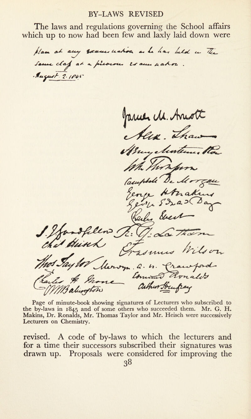 BY-LAWS REVISED The laws and regulations governing the School affairs which up to now had been few and laxly laid down were /*e. a* /{At.,r /A /W a aVC^t& . Page of minute-book showing signatures of Lecturers who subscribed to the by-laws in 1845 and of some others who succeeded them. Mr. G. H. Makins, Dr. Ronalds, Mr. Thomas Taylor and Mr. Heisch were successively Lecturers on Chemistry, revised. A code of by-laws to which the lecturers and for a time their successors subscribed their signatures was drawn up. Proposals were considered for improving the