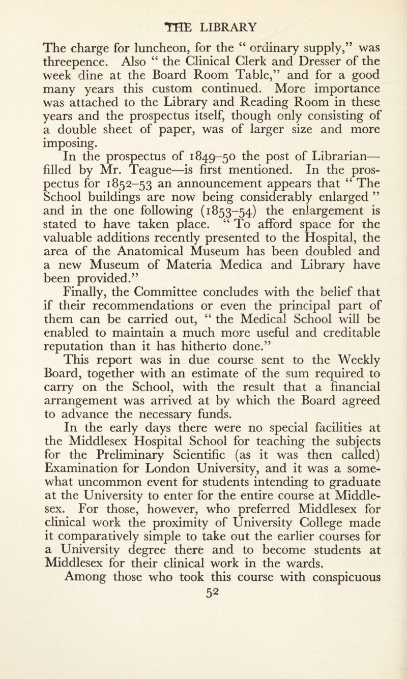 THE LIBRARY The charge for luncheon, for the “ ordinary supply,” was threepence. Also “ the Clinical Clerk and Dresser of the week dine at the Board Room Table,” and for a good many years this custom continued. More importance was attached to the Library and Reading Room in these years and the prospectus itself, though only consisting of a double sheet of paper, was of larger size and more imposing. In the prospectus of 1849-50 the post of Librarian— filled by Mr. Teague—is first mentioned. In the pros¬ pectus for 1852-53 an announcement appears that “ The School buildings are now being considerably enlarged ” and in the one following (1853-54) the enlargement is stated to have taken place. “ To afford space for the valuable additions recently presented to the Hospital, the area of the Anatomical Museum has been doubled and a new Museum of Materia Medica and Library have been provided.” Finally, the Committee concludes with the belief that if their recommendations or even the principal part of them can be carried out, “ the Medical School will be enabled to maintain a much more useful and creditable reputation than it has hitherto done.” This report was in due course sent to the Weekly Board, together with an estimate of the sum required to carry on the School, with the result that a financial arrangement was arrived at by which the Board agreed to advance the necessary funds. In the early days there were no special facilities at the Middlesex Hospital School for teaching the subjects for the Preliminary Scientific (as it was then called) Examination for London University, and it was a some¬ what uncommon event for students intending to graduate at the University to enter for the entire course at Middle¬ sex. For those, however, who preferred Middlesex for clinical work the proximity of University College made it comparatively simple to take out the earlier courses for a University degree there and to become students at Middlesex for their clinical work in the wards. Among those who took this course with conspicuous