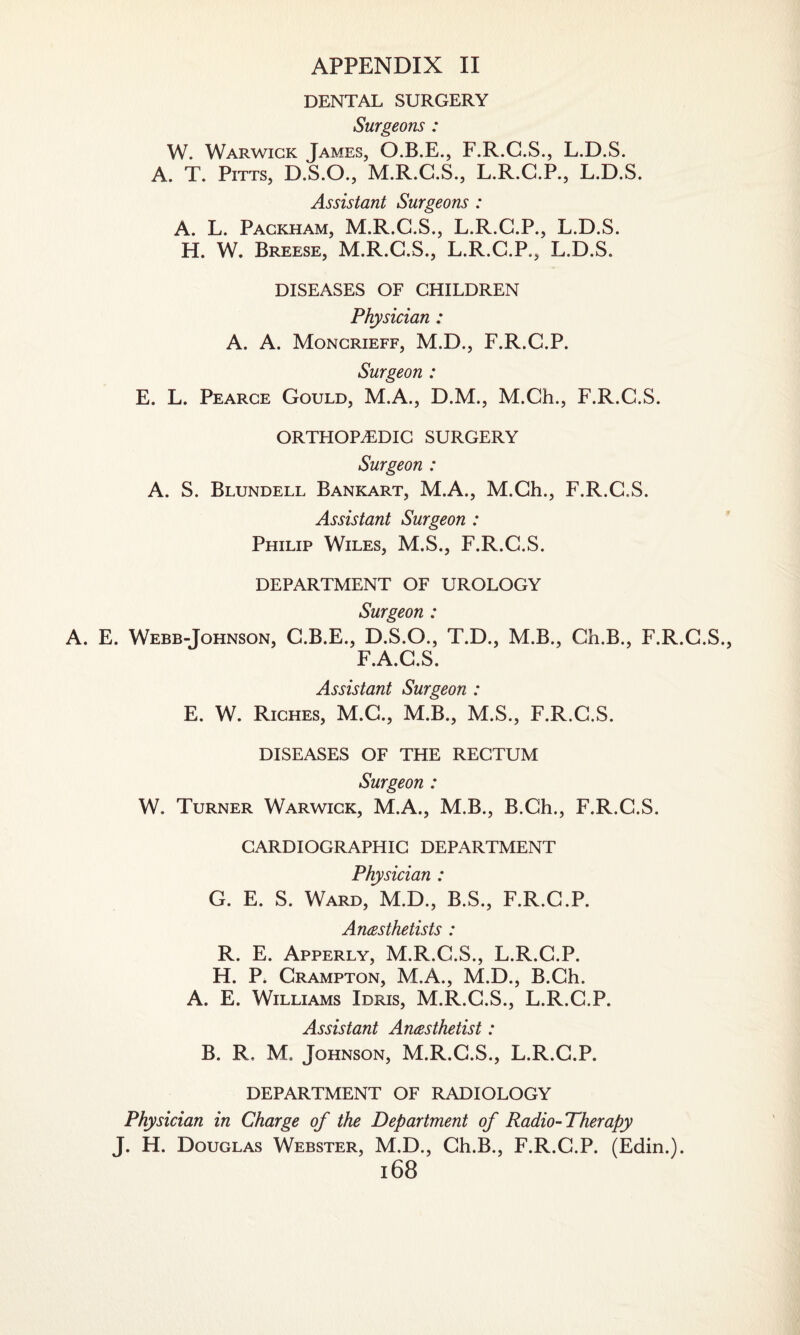 DENTAL SURGERY Surgeons : W. Warwick James, O.B.E., F.R.G.S., L.D.S. A. T. Pitts, D.S.O., M.R.C.S., L.R.C.P., L.D.S. Assistant Surgeons : A. L. Packham, M.R.C.S., L.R.C.P., L.D.S. H. W. Breese, M.R.G.S., L.R.C.P., L.D.S. DISEASES OF CHILDREN Physician : A. A. Moncrieff, M.D., F.R.C.P. Surgeon : E. L. Pearce Gould, M.A., D.M., M.Ch., F.R.C.S. ORTHOPAEDIC SURGERY Surgeon : A. S. Blundell Bankart, M.A., M.Ch., F.R.C.S. Assistant Surgeon : Philip Wiles, M.S., F.R.C.S. DEPARTMENT OF UROLOGY Surgeon : A. E. Webb-Johnson, C.B.E., D.S.O., T.D., M.B., Ch.B., F.R.C.S., F.A.C.S. Assistant Surgeon : E. W. Riches, M.C., M.B., M.S., F.R.C.S. DISEASES OF THE RECTUM Surgeon : W. Turner Warwick, M.A., M.B., B.Ch., F.R.C.S. CARDIOGRAPHIC DEPARTMENT Physician : G. E. S. Ward, M.D., B.S., F.R.C.P. Anesthetists : R. E. Apperly, M.R.C.S., L.R.C.P. H. P. Crampton, M.A., M.D., B.Ch. A. E. Williams Idris, M.R.C.S., L.R.C.P. Assistant Anesthetist: B. R. M. Johnson, M.R.C.S., L.R.C.P. DEPARTMENT OF RADIOLOGY Physician in Charge of the Department of Radio-Therapy J. H. Douglas Webster, M.D., Ch.B., F.R.C.P. (Edin.).