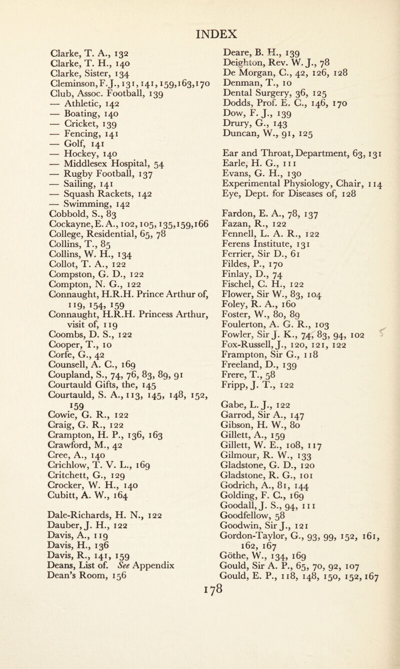 Clarke, T. A., 132 Clarke, T. H., 140 Clarke, Sister, 134 Cleminson,F.J., 131,141,159,163,170 Club, Assoc. Football, 139 — Athletic, 142 — Boating, 140 — Cricket, 139 — Fencing, 141 — Golf, 141 — Hockey, 140 — Middlesex Hospital, 54 — Rugby Football, 137 — Sailing, 141 — Squash Rackets, 142 — Swimming, 142 Cobbold, S., 83 Cockayne, E. A., 102,105,135,159,166 College, Residential, 65, 78 Collins, T., 85 Collins, W. H., 134 Collot, T. A., 122 Compston, G. D., 122 Compton, N. G., 122 Connaught, H.R.H. Prince Arthur of, IJ9> !54> J59 Connaught, H.R.H. Princess Arthur, visit of, 119 Coombs, D. S., 122 Cooper, T., 10 Corfe, G., 42 Counsell, A. C., 169 Coupland, S., 74, 76, 83, 89, 91 Courtauld Gifts, the, 145 Courtauld, S. A., 113, 145, 148, 152, .159 Cowie, G. R., 122 Craig, G. R., 122 Crampton, H. P., 136, 163 Crawford, M., 42 Cree, A., 140 Crichlow, T. V. L., 169 Critchett, G., 129 Crocker, W. H., 140 Cubitt, A. W., 164 Dale-Richards, H. N., 122 Dauber, J. H., 122 Davis, A., 119 Davis, H., 136 Davis, R., 141, 159 Deans, List of. See Appendix Dean’s Room, 156 Deare, B. H., 139 Deighton, Rev. W. J., 78 De Morgan, C., 42, 126, 128 Denman, T., 10 Dental Surgery, 36, 125 Dodds, Prof. E. C., 146, 170 Dow, F. J., 139 Drury, G., 143 Duncan, W., 91, 125 Ear and Throat, Department, 63, 131 Earle, H. G., 111 Evans, G. H., 130 Experimental Physiology, Chair, 114 Eye, Dept, for Diseases of, 128 Fardon, E. A., 78, 137 Fazan, R., 122 Fennell, L. A. R., 122 Ferens Institute, 131 Ferrier, Sir D., 61 Fildes, P., 170 Finlay, D., 74 Fischel, C. H., 122 Flower, Sir W., 83, 104 Foley, R. A., 160 Foster, W., 80, 89 Foulerton, A. G. R., 103 Fowler, Sir J. K., 74, 83, 94, 102 Fox-Russell, J., 120, 121, 122 Frampton, Sir G., 118 Freeland, D., 139 Frere, T., 58 Fripp, J- T., !22 Gabe, L. J., 122 Garrod, Sir A., 147 Gibson, H. W., 80 Gillett, A., 159 Gillett, W. E., 108, 117 Gilmour, R. W., 133 Gladstone, G. D., 120 Gladstone, R. G., 101 Godrich, A., 81, 144 Golding, F. C., 169 Goodall, J. S., 94, hi Goodfellow, 58 Goodwin, Sir J., 121 Gordon-Taylor, G., 93, 99, 152, 161, 162, 167 Gothe, W., 134, 169 Gould, Sir A. P., 65, 70, 92, 107 Gould, E. P., 118, 148, 150, 152,167