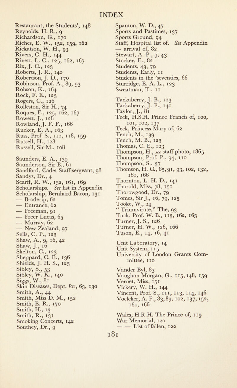 Restaurant, the Students’, 148 Reynolds, H. R., 9 Richardson, G., 170 Riches, E. W., 152, 159, 162 Rickatson, W. H., 93 Rivers, G. H., 144 Rivett, L. C., 125, 162, 167 Rix, J. C., 123 Roberts, J. R-, 140 Robertson, J. D., 170 Robinson, Prof. A., 89, 93 Robson, K., 164 Rock, F. E., 123 Rogers, G., 126 Rolleston, Sir H., 74 Roques, F., 125, 162, 167 Rowett, J., 128 Rowland, J. F. F., 166 Rucker, E. A., 163 Russ, Prof. S., 112, 118, 159 Russell, H., 128 Russell, Sir M., 108 Saunders, E. A., 139 Saunderson, Sir B., 61 Sandford, Cadet Staff-sergeant, 98 Sandys, Dr., 4 Scarff, R. W., 132, 161, 169 Scholarships. See list in Appendix Scholarship, Bernhard Baron, 131 — Broderip, 62 — Entrance, 62 — Freeman, 91 — Freer Lucas, 65 — Murray, 62 — New Zealand, 97 Sells, C. P., 123 Shaw, A., 9, 16, 42 Shaw, J., 16 Skelton, C., 123 Sheppard, G. E., 136 Shields, J. H. S., 123 Sibley, S., 53 Sibley, W. K., 140 Siggs, W., 81 Skin Diseases, Dept, for, 63, 130 Smith, A., 44 Smith, Miss D. M., 152 Smith, E. R., 170 Smith, H., 13 Smith, R., 131 Smoking Concerts, 142 Southey, Dr., 9 Spanton, W. D., 47 Sports and Pastimes, 137 Sports Ground, 94 Staff, Hospital list of. See Appendix — arrival of, 82 Stewart, A. P., 9, 43 Stocker, E., 82 Students, 43, 79 Students, Early, 11 Students in the ’seventies, 66 Sturridge, E. A. L., 123 Sweatman, T., 11 Tackaberry, J. B., 123 Tackaberry, J. F., 141 Taylor, J., 81 Teck, H.S.H. Prince Francis of, 100, 101,102,137 Teck, Princess Mary of, 62 Tench, M., 139 Tench, M. B., 123 Thomas, G. E., 123 Thompson, H., see staff photo, 1865 Thompson, Prof. P., 94, no Thompson, S., 37 Thomson, H. C., 85,91, 93, 102, 132, 161, 166 Thornton, L. H. D., 141 Thorold, Miss, 78, 151 Thorowgood, Dr., 79 Tomes, Sir J., 16, 79, 125 Tooke, W., 24 “ Triumvirate,” The, 93 Tuck, Prof. W. B., 113, 162, 163 Turner, J. S., 126 Turner, H. W., 126, 166 Tuson, E., 14, 16, 41 Unit Laboratory, 14 Unit System, 115 University of London Grants Com¬ mittee, 110 Vander Byl, 83 Vaughan Morgan, G., 115,148, 159 Vernet, Miss, 151 Vickery, W. H., 144 Vincent, Prof. S., hi, 113, 114, 146 Voelcker, A. F., 83,89, 102, 137,152, 160, 166 Wales, H.R.H. The Prince of, 119 War Memorial, 120 -List of fallen, 122