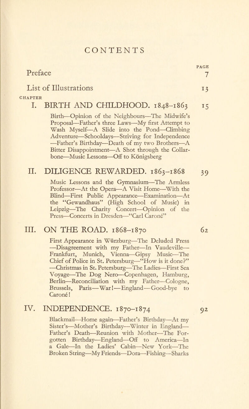 CONTENTS PAGE Preface 7 List of Illustrations 13 CHAPTER I. BIRTH AND CHILDHOOD. 1848-1863 15 Birth—Opinion of the Neighbours—The Midwife’s Proposal—Father’s three Laws—My first Attempt to Wash Myself—A Slide into the Pond—Climbing Adventure—Schooldays—Striving for Independence —Father’s Birthday—Death of my two Brothers—A Bitter Disappointment—A Shot through the Collar¬ bone—Music Lessons—Off to Königsberg II. DILIGENCE REWARDED. 1863-1868 39 Music Lessons and the Gymnasium—The Armless Professor—At the Opera—A Visit Home—With the Blind—First Public Appearance—Examination—At the “Gewandhaus” (High School of Music) in Leipzig—The Charity Concert—Opinion of the Press—Concerts in Dresden—“Carl Carone” III. ON THE ROAD. 1868-1870 62 First Appearance in Würzburg—The Deluded Press —Disagreement with my Father—In Vaudeville— Frankfurt, Munich, Vienna—Gipsy Music—The Chief of Police in St. Petersburg—“How is it done?” —Christmas in St. Petersburg—The Ladies—First Sea Voyage—The Dog Nero—Copenhagen, Hamburg, Berlin—Reconciliation with my Father—Cologne, Brussels, Paris—War I—England—Good-bye to Carone! IV. INDEPENDENCE. 1870-1874 92 Blackmail—Home again—Father’s Birthday—At my Sister’s—Mother’s Birthday—Winter in England— Father’s Death—Reunion with Mother—The For¬ gotten Birthday'—England—Off to America—In a Gale—In the Ladies’ Cabin—New York—The Broken String—My Friends—Dora—Fishing—Sharks