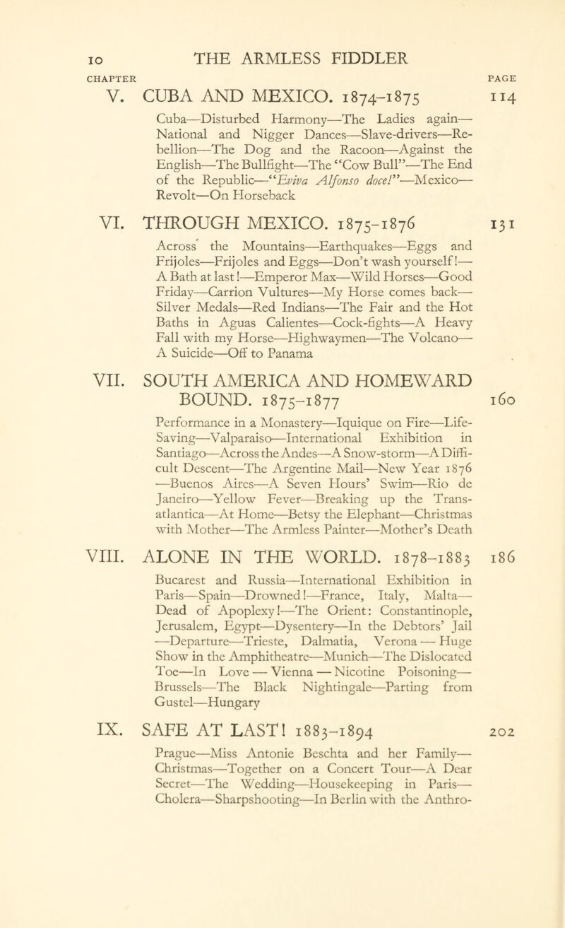 CHAPTER V. CUBA AND MEXICO. 1874-1875 Cuba—Disturbed Harmony—The Ladies again— National and Nigger Dances—Slave-drivers—Re¬ bellion—The Dog and the Racoon—Against the English—The Bullfight—The “Cow Bull”—The End of the Republic—“Eviva Alfonso doce/”—Mexico— Revolt—On Horseback VI. THROUGH MEXICO. 1875-1876 Across the Mountains—Earthquakes—Eggs and Frijoles—Frijoles and Eggs—Don’t wash yourself!— A Bath at last!—Emperor Max—Wild Horses—Good Friday—Carrion Vultures—My Horse comes back— Silver Medals—Red Indians—The Fair and the Hot Baths in Aguas Calientes-—-Cock-fights—A Heavy Fall with my Horse—Highwaymen—The Volcano— A Suicide—Off to Panama VII. SOUTH AMERICA AND HOMEWARD BOUND. 1875-1877 Performance in a Monastery—Iquique on Fire—Life- Saving—Valparaiso—International Exhibition in Santiago—Across the Andes—A Snow-storm—A Diffi¬ cult Descent—The Argentine Mail—New Year 1876 •—Buenos Aires—A Seven Hours’ Swim—Rio de Janeiro—Yellow Fever—Breaking up the Trans- atlantica—At Home—Betsy the Elephant—Christmas with Mother—The Armless Painter—Mother’s Death VIII. ALONE IN THE WORLD. 1878-1883 Bucarest and Russia—International Exhibition in Paris—Spain—Drowned!—France, Italy, Malta— Dead of Apoplexy!—The Orient: Constantinople, Jerusalem, Egypt—Dysentery—In the Debtors’ Jail —Departure—Trieste, Dalmatia, Verona — Huge Show in the Amphitheatre—Munich—The Dislocated Toe—In Love — Vienna — Nicotine Poisoning— Brussels—The Black Nightingale—Parting from Gustel—Hungary IX. SAFE AT LAST! 1883-1894 Prague—Miss Antonie Beschta and her Family— Christmas—Together on a Concert Tour—A Dear Secret—The Wedding—Housekeeping in Paris— Cholera—Sharpshooting—In Berlin with the Anthro- PAGE II4 I3I 160 186 202