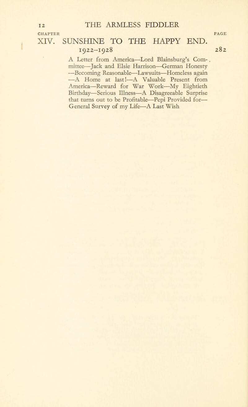 PAGE CHAPTER XIV. SUNSHINE TO THE HAPPY END. 1922-1928 A Letter from America—Lord Blainsburg’s Com¬ mittee—Jack and Elsie Harrison—German Honesty —Becoming Reasonable—Lawsuits—Homeless again •—A Home at last!—A Valuable Present from America—Reward for War Work—My Eightieth Birthday—Serious Illness—A Disagreeable Surprise that turns out to be Profitable—Pepi Provided for— General Survey of my Life—A Last Wish 282