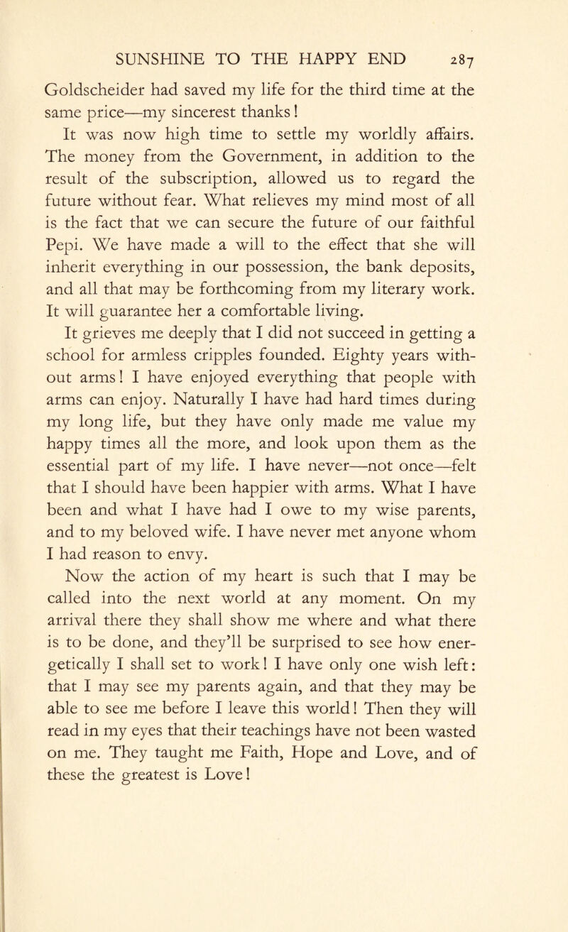 Goldscheider had saved my life for the third time at the same price—my sincerest thanks! It was now high time to settle my worldly affairs. The money from the Government, in addition to the result of the subscription, allowed us to regard the future without fear. What relieves my mind most of all is the fact that we can secure the future of our faithful Pepi. We have made a will to the effect that she will inherit everything in our possession, the bank deposits, and all that may be forthcoming from my literary work. It will guarantee her a comfortable living. It grieves me deeply that I did not succeed in getting a school for armless cripples founded. Eighty years with¬ out arms! I have enjoyed everything that people with arms can enjoy. Naturally I have had hard times during my long life, but they have only made me value my happy times all the more, and look upon them as the essential part of my life. I have never—not once—felt that I should have been happier with arms. What I have been and what I have had I owe to my wise parents, and to my beloved wife. I have never met anyone whom I had reason to envy. Now the action of my heart is such that I may be called into the next world at any moment. On my arrival there they shall show me where and what there is to be done, and they’ll be surprised to see how ener¬ getically I shall set to work! I have only one wish left: that I may see my parents again, and that they may be able to see me before I leave this world! Then they will read in my eyes that their teachings have not been wasted on me. They taught me Faith, Hope and Love, and of these the greatest is Love!