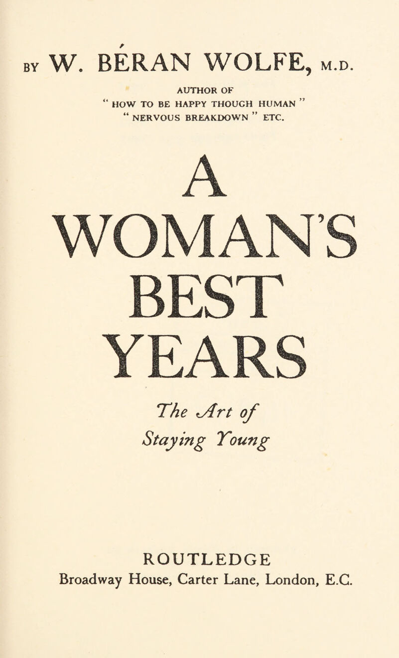W. BERAN WOLFE, m.d. AUTHOR OF “ HOW TO BE HAPPY THOUGH HUMAN ” “ NERVOUS BREAKDOWN ” ETC. WOMANS BEST YEARS The iArt of Staying Young ROUTLEDGE Broadway House, Carter Lane, London, E.C.