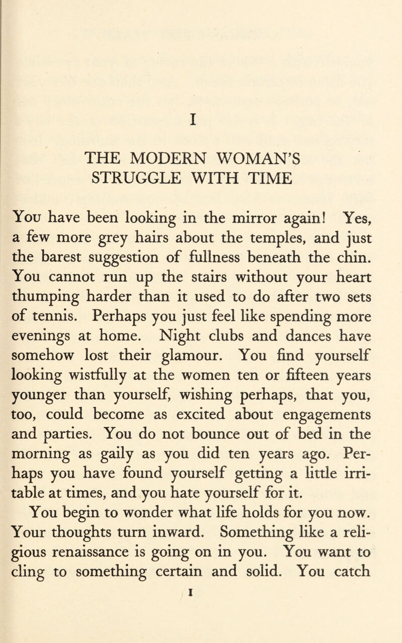 THE MODERN WOMAN’S STRUGGLE WITH TIME You have been looking in the mirror again! Yes, a few more grey hairs about the temples, and just the barest suggestion of fullness beneath the chin. You cannot run up the stairs without your heart thumping harder than it used to do after two sets of tennis. Perhaps you just feel like spending more evenings at home. Night clubs and dances have somehow lost their glamour. You find yourself looking wistfully at the women ten or fifteen years younger than yourself, wishing perhaps, that you, too, could become as excited about engagements and parties. You do not bounce out of bed in the morning as gaily as you did ten years ago. Per¬ haps you have found yourself getting a little irri¬ table at times, and you hate yourself for it. You begin to wonder what life holds for you now. Your thoughts turn inward. Something like a reli¬ gious renaissance is going on in you. You want to cling to something certain and solid. You catch i