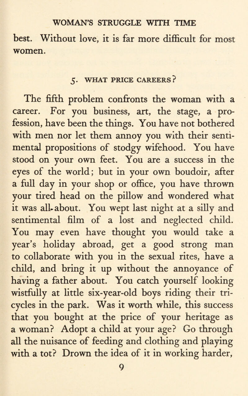 best. Without love, it is far more difficult for most women. 5. WHAT PRICE CAREERS? The fifth problem confronts the woman with a career. For you business, art, the stage, a pro¬ fession, have been the things. You have not bothered with men nor let them annoy you with their senti¬ mental propositions of stodgy wifehood. You have stood on your own feet. You are a success in the eyes of the world; but in your own boudoir, after a full day in your shop or office, you have thrown your tired head on the pillow and wondered what it was alb about. You wept last night at a silly and sentimental film of a lost and neglected child. You may even have thought you would take a year’s holiday abroad, get a good strong man to collaborate with you in the sexual rites, have a child, and bring it up without the annoyance of having a father about. You catch yourself looking wistfully at little six-year-old boys riding their tri¬ cycles in the park. Was it worth while, this success that you bought at the price of your heritage as a woman? Adopt a child at your age? Go through all the nuisance of feeding and clothing and playing with a tot? Drown the idea of it in working harder,