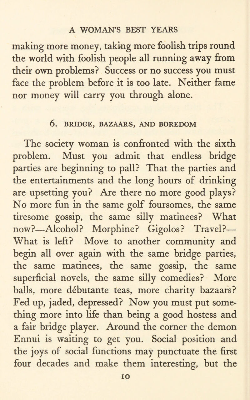 making more money, taking more foolish trips round the world with foolish people all running away from their own problems? Success or no success you must face the problem, before it is too late. Neither fame nor money will carry you through alone. 6. BRIDGE, BAZAARS, AND BOREDOM The society woman is confronted with the sixth problem. Must you admit that endless bridge parties are beginning to pall? That the parties and the entertainments and the long hours of drinking are upsetting you? Are there no more good plays? No more fun in the same golf foursomes, the same tiresome gossip, the same silly matinees? What now?—Alcohol? Morphine? Gigolos? Travel?— What is left? Move to another community and begin all over again with the same bridge parties, the same matinees, the same gossip, the same superficial novels, the same silly comedies? More balls, more debutante teas, more charity bazaars? Fed up, jaded, depressed? Now you must put some¬ thing more into life than being a good hostess and a fair bridge player. Around the corner the demon Ennui is waiting to get you. Social position and the joys of social functions may punctuate the first four decades and make them interesting, but the