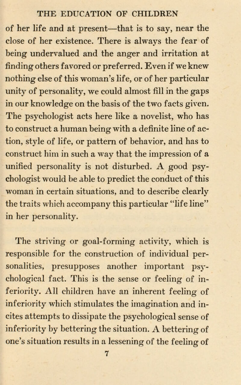 of her life and at present—that is to say, near the close of her existence. There is always the fear of being undervalued and the anger and irritation at finding others favored or preferred. Even if we knew nothing else of this woman’s life, or of her particular unity of personality, we could almost fill in the gaps in our knowledge on the basis of the two facts given. The psychologist acts here like a novelist, who has to construct a human being with a definite line of ac¬ tion, style of life, or pattern of behavior, and has to construct him in such a way that the impression of a unified personality is not disturbed. A good psy¬ chologist would be able to predict the conduct of this woman in certain situations, and to describe clearly the traits which accompany this particular “life line” in her personality. The striving or goal-forming activity, which is responsible for the construction of individual per¬ sonalities, presupposes another important psy¬ chological fact. This is the sense or feeling of in¬ feriority. All children have an inherent feeling of inferiority which stimulates the imagination and in¬ cites attempts to dissipate the psychological sense of inferiority by bettering the situation. A bettering of one’s situation results in a lessening of the feeling of