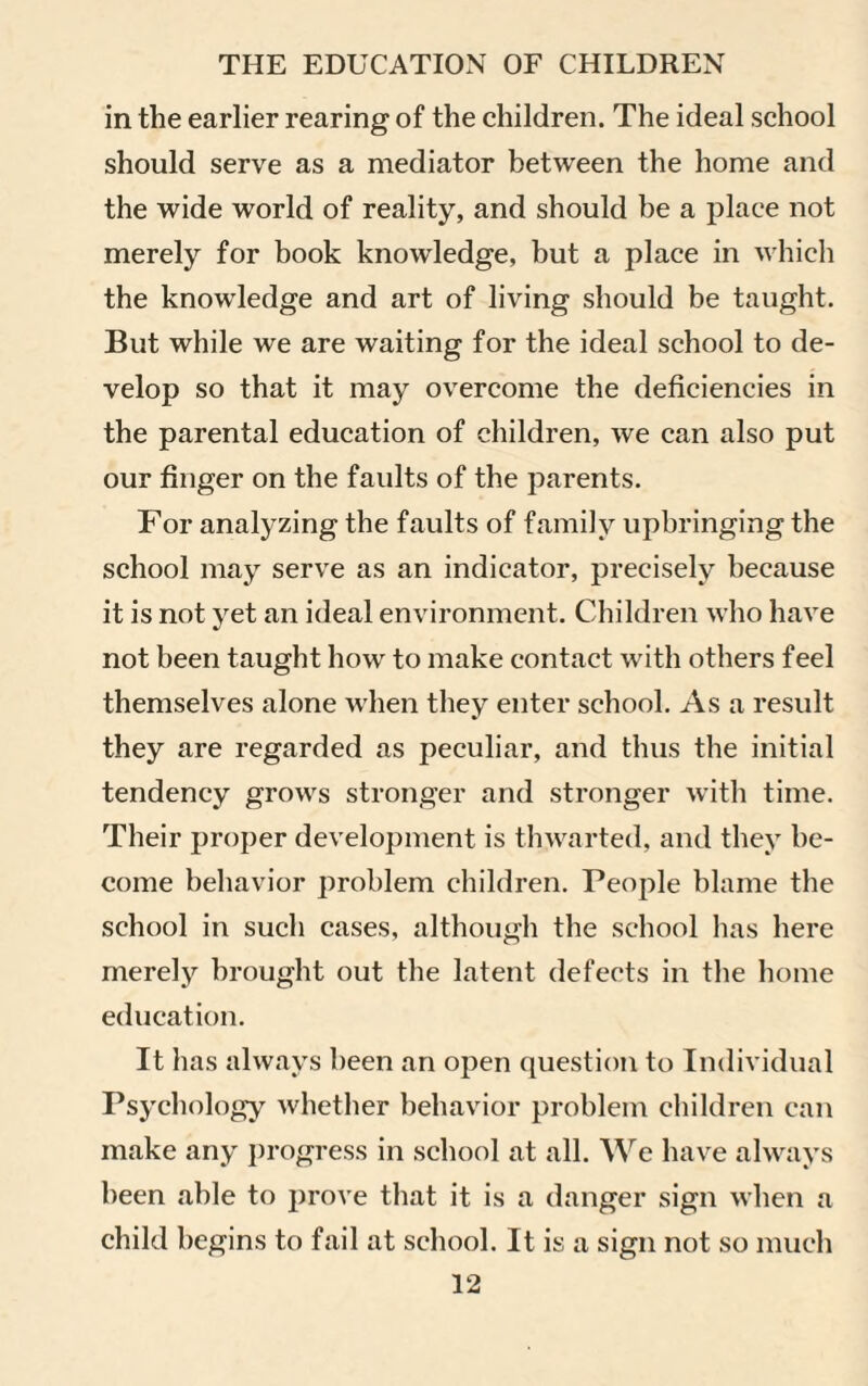 in the earlier rearing of the children. The ideal school should serve as a mediator between the home and the wide world of reality, and should be a place not merely for book knowledge, but a place in which the knowledge and art of living should be taught. But while we are waiting for the ideal school to de¬ velop so that it may overcome the deficiencies in the parental education of children, we can also put our finger on the faults of the parents. For analyzing the faults of family upbringing the school may serve as an indicator, precisely because it is not yet an ideal environment. Children who have not been taught how to make contact with others feel themselves alone when they enter school. As a result they are regarded as peculiar, and thus the initial tendency grows stronger and stronger with time. Their proper development is thwarted, and they be¬ come behavior problem children. People blame the school in sucli cases, although the school lias here merely brought out the latent defects in the home education. It has always been an open question to Individual Psychology whether behavior problem children can make any progress in school at all. We have always been able to prove that it is a danger sign when a child begins to fail at school. It is a sign not so much