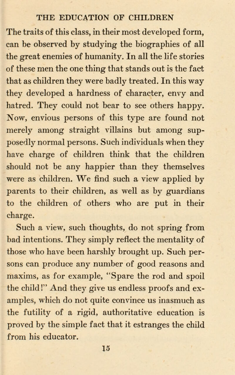 The traits of this class, in their most developed form, can be observed by studying the biographies of all the great enemies of humanity. In all the life stories of these men the one thing that stands out is the fact that as children they were badly treated. In this way they developed a hardness of character, envy and hatred. They could not bear to see others happy. Now, envious persons of this type are found not merely among straight villains but among sup¬ posedly normal persons. Such individuals when they have charge of children think that the children should not be any happier than they themselves were as children. We find such a view applied by parents to their children, as well as by guardians to the children of others who are put in their charge. Such a view, such thoughts, do not spring from bad intentions. They simply reflect the mentality of those who have been harshly brought up. Such per¬ sons can produce any number of good reasons and maxims, as for example, “Spare the rod and spoil the child!” And they give us endless proofs and ex¬ amples, which do not quite convince us inasmuch as the futility of a rigid, authoritative education is proved by the simple fact that it estranges the child from his educator.