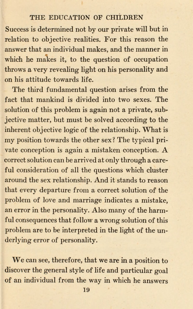 Success is determined not by our private will but in relation to objective realities. For this reason the answer that an individual makes, and the manner in which he makes it, to the question of occupation throws a very revealing light on his personality and on his attitude towards life. The third fundamental question arises from the fact that mankind is divided into two sexes. The solution of this problem is again not a private, sub¬ jective matter, but must be solved according to the inherent objective logic of the relationship. What is my position towards the other sex ? The typical pri¬ vate conception is again a mistaken conception. A correct solution can be arrived at only through a care¬ ful consideration of all the questions which cluster around the sex relationship. And it stands to reason that every departure from a correct solution of the problem of love and marriage indicates a mistake, an error in the personality. Also many of the harm¬ ful consequences that follow a wrong solution of this problem are to be interpreted in the light of the un¬ derlying error of personality. We can see, therefore, that we are in a position to discover the general style of life and particular goal of an individual from the way in which he answers