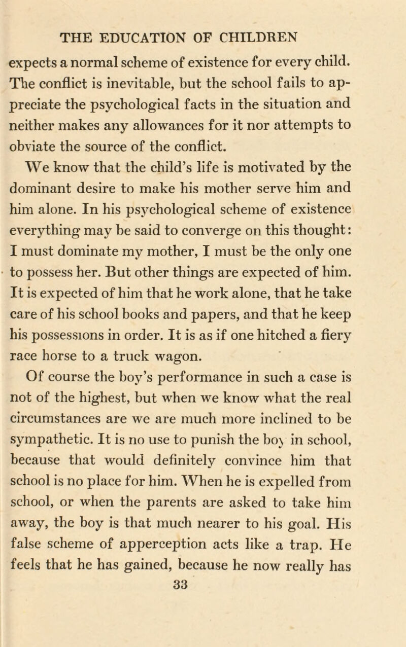 expects a normal scheme of existence for every child. The conflict is inevitable, but the school fails to ap¬ preciate the psychological facts in the situation and neither makes any allowances for it nor attempts to obviate the source of the conflict. We know that the child’s life is motivated by the dominant desire to make his mother serve him and him alone. In his psychological scheme of existence everything may be said to converge on this thought: I must dominate my mother, I must be the only one to possess her. But other things are expected of him. It is expected of him that he work alone, that he take care of his school books and papers, and that he keep his possessions in order. It is as if one hitched a fiery race horse to a truck wagon. Of course the boy’s performance in such a case is not of the highest, but when we know what the real circumstances are we are much more inclined to be sympathetic. It is no use to punish the bo\ in school, because that would definitely convince him that school is no place for him. When he is expelled from school, or when the parents are asked to take him away, the boy is that much nearer to his goal. His false scheme of apperception acts like a trap. He feels that he has gained, because he now really has