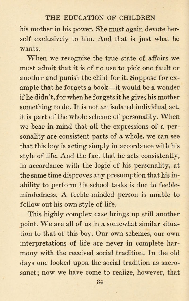 his mother in his power. She must again devote her¬ self exclusively to him. And that is just what he wants. When we recognize the true state of affairs we must admit that it is of no use to pick one fault or another and punish the child for it. Suppose for ex¬ ample that he forgets a book—it would be a wonder if he didn’t, for when he forgets it he gives his mother something to do. It is not an isolated individual act, it is part of the whole scheme of personality. When we bear in mind that all the expressions of a per¬ sonality are consistent parts of a whole, we can see that this boy is acting simply in accordance with his style of life. And the fact that he acts consistently, in accordance with the logic of his personality, at the same time disproves any presumption that his in¬ ability to perform his school tasks is due to feeble¬ mindedness. A feeble-minded person is unable to follow out his own style of life. This highly complex case brings up still another point. We are all of us in a somewhat similar situa¬ tion to that of this boy. Our own schemes, our own interpretations of life are never in complete har¬ mony with the received social tradition. In the old days one looked upon the social tradition as sacro¬ sanct; now we have come to realize, however, that