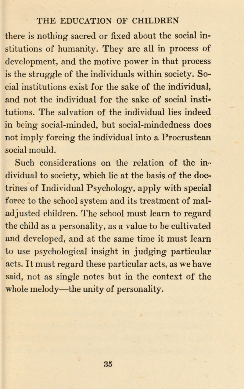 there is nothing sacred or fixed about the social in¬ stitutions of humanity. They are all in process of development, and the motive power in that process is the struggle of the individuals within society. So¬ cial institutions exist for the sake of the individual, and not the individual for the sake of social insti¬ tutions. The salvation of the individual lies indeed in being social-minded, but social-mindedness does not imply forcing the individual into a Procrustean social mould. Such considerations on the relation of the in-' dividual to society, which lie at the basis of the doc¬ trines of Individual Psychology, apply with special force to the school system and its treatment of mal¬ adjusted children. The school must learn to regard the child as a personality, as a value to be cultivated and developed, and at the same time it must learn to use psychological insight in judging particular acts. It must regard these particular acts, as we have said, not as single notes but in the context of the whole melody—the unity of personality.