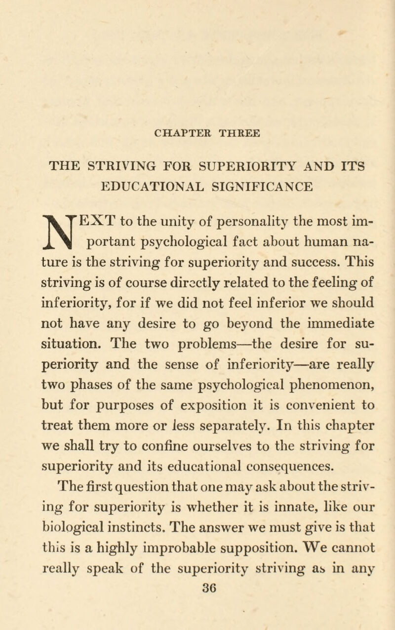 CHAPTER THREE THE STRIVING FOR SUPERIORITY AND ITS EDUCATIONAL SIGNIFICANCE NEXT to the unity of personality the most im¬ portant psychological fact about human na¬ ture is the striving for superiority and success. This striving is of course directly related to the feeling of inferiority, for if we did not feel inferior we should not have any desire to go beyond the immediate situation. The two problems—the desire for su¬ periority and the sense of inferiority—are really two phases of the same psychological phenomenon, but for purposes of exposition it is convenient to treat them more or less separately. In this chapter we shall try to confine ourselves to the striving for superiority and its educational consequences. The first question that one may ask about the striv¬ ing for superiority is whether it is innate, like our biological instincts. The answer we must give is that this is a highly improbable supposition. We cannot really speak of the superiority striving as in any