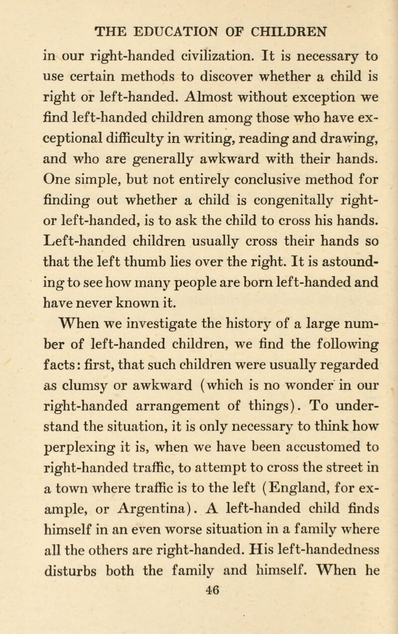 in our right-handed civilization. It is necessary to use certain methods to discover whether a child is right or left-handed. Almost without exception we find left-handed children among those who have ex¬ ceptional difficulty in writing, reading and drawing, and who are generally awkward with their hands. One simple, but not entirely conclusive method for finding out whether a child is congenitally right- or left-handed, is to ask the child to cross his hands. Left-handed children usually cross their hands so that the left thumb lies over the right. It is astound¬ ing to see how many people are born left-handed and have never known it. When we investigate the history of a large num¬ ber of left-handed children, we find the following facts: first, that such children were usually regarded as clumsy or awkward (which is no wonder in our right-handed arrangement of things). To under¬ stand the situation, it is only necessary to think how perplexing it is, when we have been accustomed to right-handed traffic, to attempt to cross the street in a town where traffic is to the left (England, for ex¬ ample, or Argentina). A left-handed child finds himself in an even worse situation in a family where all the others are right-handed. His left-handedness disturbs both the family and himself. Wlien he