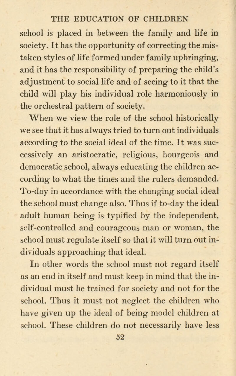 school is placed in between the family and life in society. It has the opportunity of correcting the mis¬ taken styles of life formed under family upbringing, and it has the responsibility of preparing the child’s adjustment to social life and of seeing to it that the child will play his individual role harmoniously in the orchestral pattern of society. When we view the role of the school historically we see that it has always tried to turn out individuals according to the social ideal of the time. It was suc¬ cessively an aristocratic, religious, bourgeois and democratic school, always educating the children ac¬ cording to what the times and the rulers demanded. To-day in accordance with the changing social ideal the school must change also. Thus if to-day the ideal adult human being is typified by the independent, self-controlled and courageous man or woman, the school must regulate itself so that it will turn out in¬ dividuals approaching that ideal. In other words the school must not regard itself as an end in itself and must keep in mind that the in¬ dividual must be trained for society and not for the school. Thus it must not neglect the children who have given up the ideal of being model children at school. These children do not necessarily have less