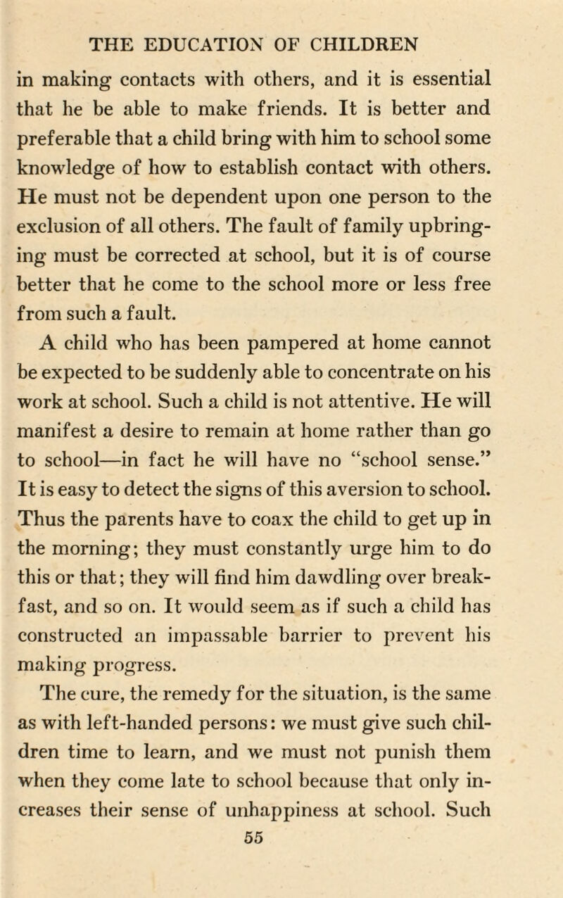 in making contacts with others, and it is essential that he be able to make friends. It is better and preferable that a child bring with him to school some knowledge of how to establish contact with others. He must not be dependent upon one person to the exclusion of all others. The fault of family upbring¬ ing must be corrected at school, but it is of course better that he come to the school more or less free from such a fault. A child who has been pampered at home cannot be expected to be suddenly able to concentrate on his work at school. Such a child is not attentive. He will manifest a desire to remain at home rather than go to school—in fact he will have no “school sense.” It is easy to detect the signs of this aversion to school. Thus the parents have to coax the child to get up in the morning; they must constantly urge him to do this or that; they will find him dawdling over break¬ fast, and so on. It would seem as if such a child has constructed an impassable barrier to prevent his making progress. The cure, the remedy for the situation, is the same as with left-handed persons: we must give such chil¬ dren time to learn, and we must not punish them when they come late to school because that only in¬ creases their sense of unhappiness at school. Such