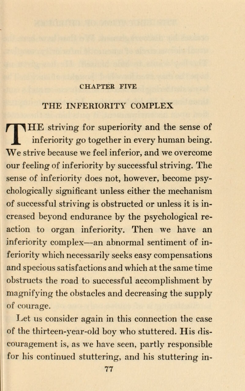 CHAPTER FIVE THE INFERIORITY COMPLEX HE striving for superiority and the sense of 1 inferiority go together in every human being. We strive because we feel inferior, and we overcome our feeling of inferiority by successful striving. The sense of inferiority does not, however, become psy¬ chologically significant unless either the mechanism of successful striving is obstructed or unless it is in¬ creased beyond endurance by the psychological re¬ action to organ inferiority. Then we have an inferiority complex—an abnormal sentiment of in¬ feriority which necessarily seeks easy compensations and specious satisfactions and which at the same time obstructs the road to successful accomplishment by magnifying the obstacles and decreasing the supply of courage. Let us consider again in this connection the case of the thirteen-vear-old boy who stuttered. His dis¬ couragement is, as we have seen, partly responsible for his continued stuttering, and his stuttering in-