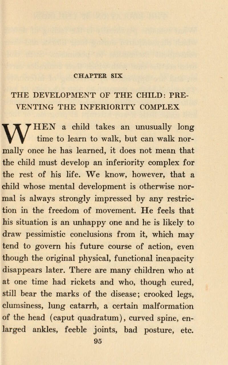 CHAPTER SIX THE DEVELOPMENT OF THE CHILD: PRE¬ VENTING THE INFERIORITY COMPLEX WHEN a child takes an unusually long time to learn to walk, but can walk nor¬ mally once he has learned, it does not mean that the child must develop an inferiority complex for the rest of his life. We know, however, that a child whose mental development is otherwise nor¬ mal is always strongly impressed by any restric¬ tion in the freedom of movement. He feels that his situation is an unhappy one and he is likely to draw pessimistic conclusions from it, which may tend to govern his future course of action, even though the original physical, functional incapacity disappears later. There are many children who at at one time had rickets and who, though cured, still bear the marks of the disease; crooked legs, clumsiness, lung catarrh, a certain malformation of the head (caput quadratum), curved spine, en¬ larged ankles, feeble joints, bad posture, etc.