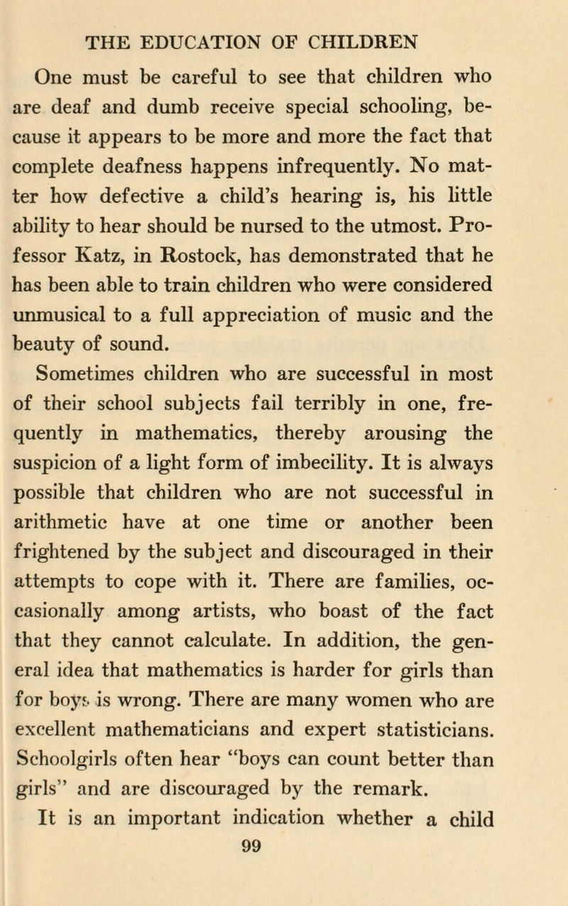 One must be careful to see that children who are deaf and dumb receive special schooling, be¬ cause it appears to be more and more the fact that complete deafness happens infrequently. No mat¬ ter how defective a child’s hearing is, his little ability to hear should be nursed to the utmost. Pro¬ fessor Katz, in Rostock, has demonstrated that he has been able to train children who were considered unmusical to a full appreciation of music and the beauty of sound. Sometimes children who are successful in most of their school subjects fail terribly in one, fre¬ quently in mathematics, thereby arousing the suspicion of a light form of imbecility. It is always possible that children who are not successful in arithmetic have at one time or another been frightened by the subject and discouraged in their attempts to cope with it. There are families, oc¬ casionally among artists, who boast of the fact that they cannot calculate. In addition, the gen¬ eral idea that mathematics is harder for girls than for boys is wrong. There are many women who are excellent mathematicians and expert statisticians. Schoolgirls often hear “boys can count better than girls” and are discouraged by the remark. It is an important indication whether a child