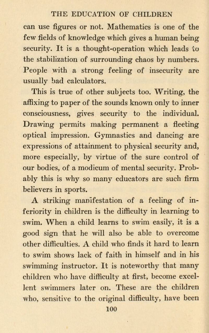 can use figures or not. Mathematics is one of the few fields of knowledge which gives a human being security. It is a thought-operation which leads to the stabilization of surrounding chaos by numbers. People with a strong feeling of insecurity are usually bad calculators. This is true of other subjects too. Writing, the affixing to paper of the sounds known only to inner consciousness, gives security to the individual. Drawing permits making permanent a fleeting optical impression. Gymnastics and dancing are expressions of attainment to physical security and, more especially, by virtue of the sure control of our bodies, of a modicum of mental security. Prob¬ ably this is why so many educators are such firm believers in sports. A striking manifestation of a feeling of in¬ feriority in children is the difficulty in learning to swim. When a child learns to swim easily, it is a good sign that he will also be able to overcome other difficulties. A child who finds it hard to learn to swim shows lack of faith in himself and in his swimming instructor. It is noteworthy that many children who have difficulty at first, become excel¬ lent swimmers later on. These are the children who, sensitive to the original difficulty, have been