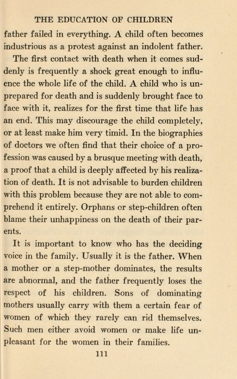 father failed in everything. A child often becomes industrious as a protest against an indolent father. The first contact with death when it comes sud¬ denly is frequently a shock great enough to influ¬ ence the whole life of the child. A child who is un¬ prepared for death and is suddenly brought face to face with it, realizes for the first time that life has an end. This may discourage the child completely, or at least make him very timid. In the biographies of doctors we often find that their choice of a pro¬ fession was caused by a brusque meeting with death, a proof that a child is deeply affected by his realiza¬ tion of death. It is not advisable to burden children with this problem because they are not able to com¬ prehend it entirely. Orphans or step-children often blame their unhappiness on the death of their par¬ ents. It is important to know who has the deciding voice in the family. Usually it is the father. When a mother or a step-mother dominates, the results are abnormal, and the father frequently loses the respect of his children. Sons of dominating mothers usually carry with them a certain fear of women of which they rarely can rid themselves. Such men either avoid women or make life un¬ pleasant for the women in their families. Ill