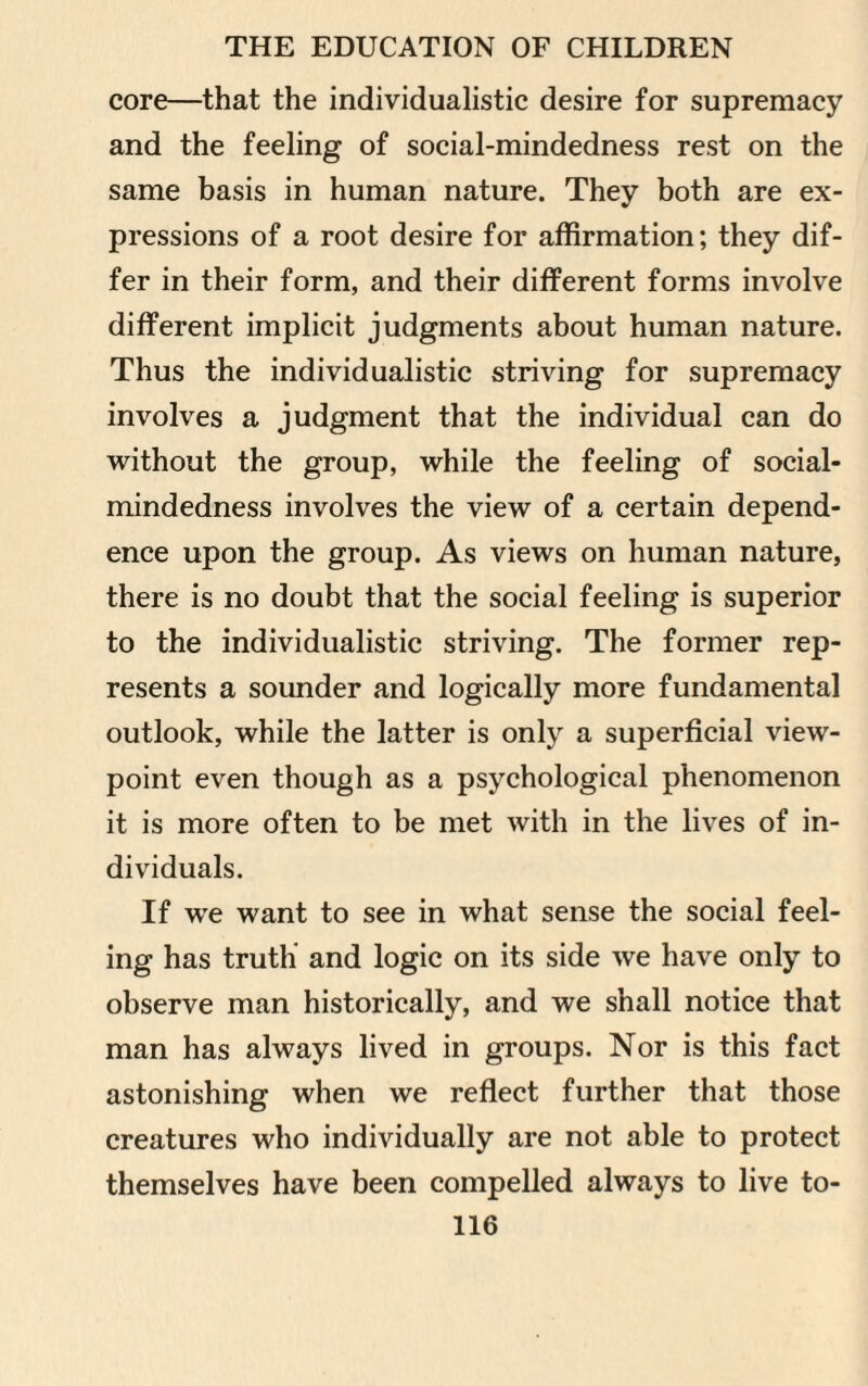 core—that the individualistic desire for supremacy and the feeling of social-mindedness rest on the same basis in human nature. They both are ex¬ pressions of a root desire for affirmation; they dif¬ fer in their form, and their different forms involve different implicit judgments about human nature. Thus the individualistic striving for supremacy involves a judgment that the individual can do without the group, while the feeling of social- mindedness involves the view of a certain depend¬ ence upon the group. As views on human nature, there is no doubt that the social feeling is superior to the individualistic striving. The former rep¬ resents a sounder and logically more fundamental outlook, while the latter is only a superficial view¬ point even though as a psychological phenomenon it is more often to be met with in the lives of in¬ dividuals. If we want to see in what sense the social feel¬ ing has truth and logic on its side we have only to observe man historically, and we shall notice that man has always lived in groups. Nor is this fact astonishing when we reflect further that those creatures who individually are not able to protect themselves have been compelled always to live to-