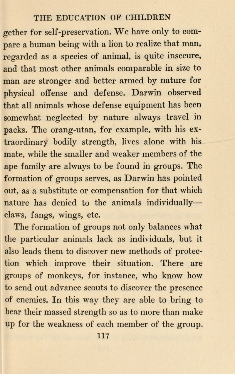 gether for self-preservation. We have only to com¬ pare a human being with a lion to realize that man, regarded as a species of animal, is quite insecure, and that most other animals comparable in size to man are stronger and better armed by nature for physical offense and defense. Darwin observed that all animals whose defense equipment has been somewhat neglected by nature always travel in packs. The orang-utan, for example, with his ex¬ traordinary bodily strength, lives alone with his mate, while the smaller and weaker members of the ape family are always to be found in groups. The formation of groups serves, as Darwin has pointed out, as a substitute or compensation for that which nature has denied to the animals individually— claws, fangs, wings, etc. The formation of groups not only balances what the particular animals lack as individuals, but it also leads them to discover new methods of protec¬ tion which improve their situation. There are groups of monkeys, for instance, who know how to send out advance scouts to discover the presence of enemies. In this way they are able to bring to bear their massed strength so as to more than make up for the weakness of each member of the group.