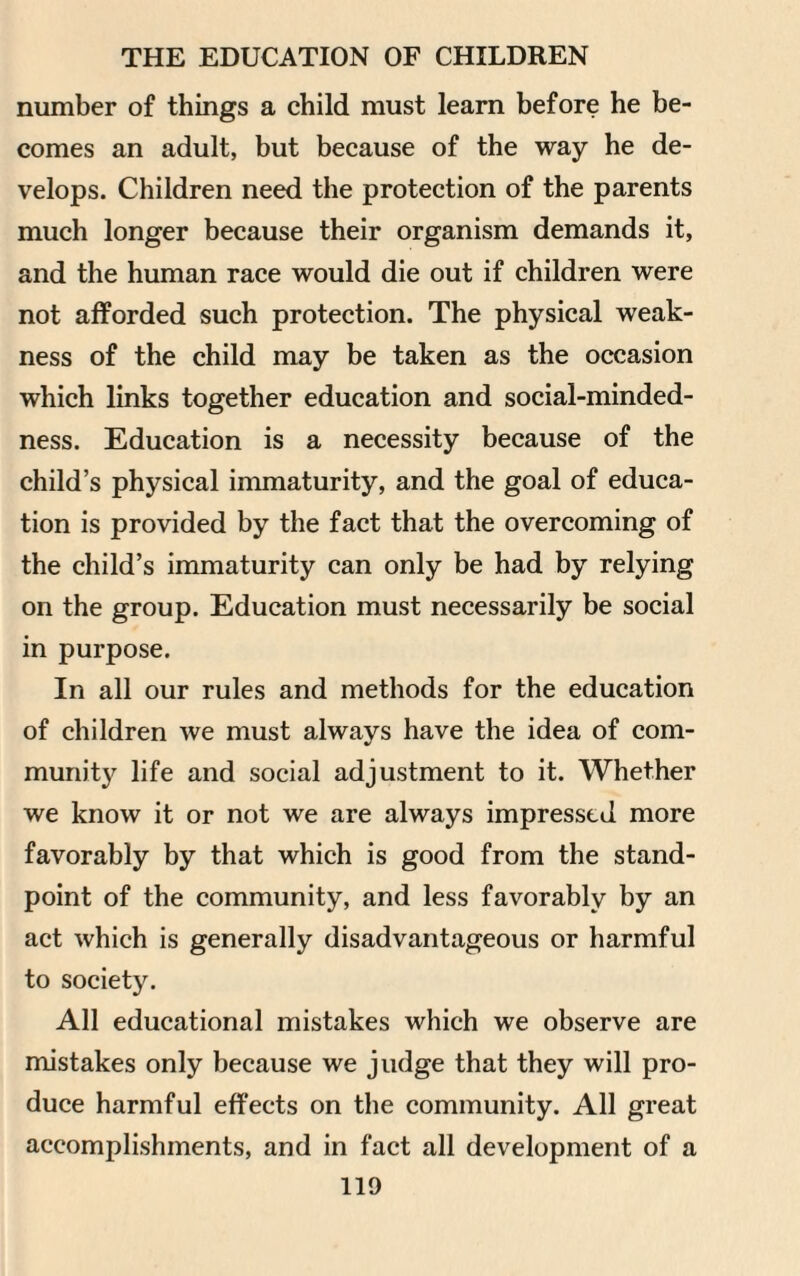 number of things a child must learn before he be¬ comes an adult, but because of the way he de¬ velops. Children need the protection of the parents much longer because their organism demands it, and the human race would die out if children were not afforded such protection. The physical weak¬ ness of the child may be taken as the occasion which links together education and social-minded- ness. Education is a necessity because of the child’s physical immaturity, and the goal of educa¬ tion is provided by the fact that the overcoming of the child’s immaturity can only be had by relying on the group. Education must necessarily be social in purpose. In all our rules and methods for the education of children we must always have the idea of com¬ munity life and social adjustment to it. Whether we know it or not we are always impressed more favorably by that which is good from the stand¬ point of the community, and less favorably by an act which is generally disadvantageous or harmful to society. All educational mistakes which we observe are mistakes only because we judge that they will pro¬ duce harmful effects on the community. All great accomplishments, and in fact all development of a