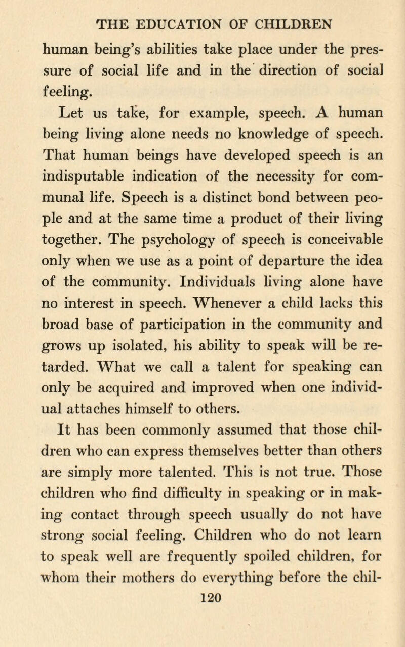 human being’s abilities take place under the pres¬ sure of social life and in the direction of social feeling. Let us take, for example, speech. A human being living alone needs no knowledge of speech. That human beings have developed speech is an indisputable indication of the necessity for com¬ munal life. Speech is a distinct bond between peo¬ ple and at the same time a product of their living together. The psychology of speech is conceivable only when we use as a point of departure the idea of the community. Individuals living alone have no interest in speech. Whenever a child lacks this broad base of participation in the community and grows up isolated, his ability to speak will be re¬ tarded. What we call a talent for speaking can only be acquired and improved when one individ¬ ual attaches himself to others. It has been commonly assumed that those chil¬ dren who can express themselves better than others are simply more talented. This is not true. Those children who find difficulty in speaking or in mak¬ ing contact through speech usually do not have strong social feeling. Children who do not learn to speak well are frequently spoiled children, for whom their mothers do everything before the chil-