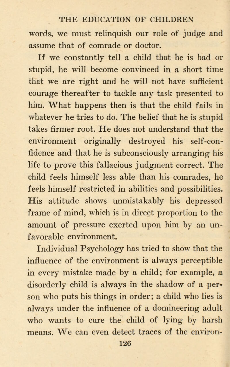 words, we must relinquish our role of judge and assume that of comrade or doctor. If we constantly tell a child that he is bad or stupid, he will become convinced in a short time that we are right and he will not have sufficient courage thereafter to tackle any task presented to him. What happens then is that the child fails in whatever he tries to do. The belief that he is stupid takes firmer root. He does not understand that the environment originally destroyed his self-con¬ fidence and that he is subconsciously arranging his life to prove this fallacious judgment correct. The child feels himself less able than his comrades, he feels himself restricted in abilities and possibilities. His attitude shows unmistakably his depressed frame of mind, which is in direct proportion to the amount of pressure exerted upon him b)r an un¬ favorable environment. Individual Psychology has tried to show that the influence of the environment is always perceptible in every mistake made by a child; for example, a disorderly child is always in the shadow of a per¬ son who puts his things in order; a child who lies is always under the influence of a domineering adult who wants to cure the child of lying by harsh means. We can even detect traces of the environ-