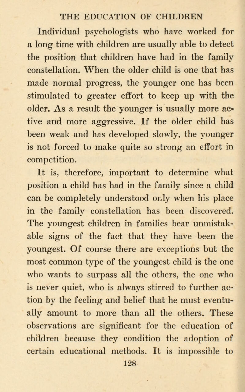 Individual psychologists who have worked for a long time with children are usually able to detect the position that children have had in the family constellation. When the older child is one that has made normal progress, the younger one has been stimulated to greater effort to keep up with the older. As a result the y ounger is usually more ac¬ tive and more aggressive. If the older child has been weak and has developed slowly, the younger is not forced to make quite so strong an effort in competition. It is, therefore, important to determine what position a child has had in the family since a child can be completely understood only when his place in the family constellation has been discovered. The youngest children in families bear unmistak¬ able signs of the fact that they have been the youngest. Of course there are exceptions but the most common type of the youngest child is the one who wants to surpass all the others, the one who is never quiet, who is always stirred to further ac¬ tion by the feeling and belief that he must eventu¬ ally amount to more than all the others. These observations are significant for the education of children because they condition the adoption of certain educational methods. It is impossible to