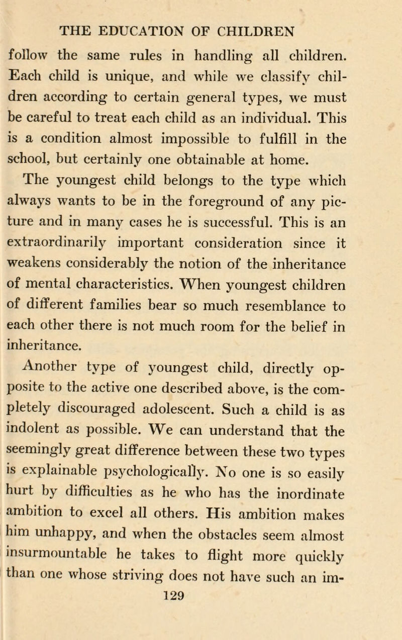 follow the same rules in handling all children. Each child is unique, and while we classify chil¬ dren according to certain general types, we must be careful to treat each child as an individual. This is a condition almost impossible to fulfill in the school, but certainly one obtainable at home. The youngest child belongs to the type which always wants to be in the foreground of any pic¬ ture and in many cases he is successful. This is an extraordinarily important consideration since it weakens considerably the notion of the inheritance of mental characteristics. When youngest children of different families bear so much resemblance to each other there is not much room for the belief in inheritance. Another type of youngest child, directly op¬ posite to the active one described above, is the com¬ pletely discouraged adolescent. Such a child is as indolent as possible. We can understand that the seemingly great difference between these two types is explainable psychologically. No one is so easily hurt by difficulties as he who has the inordinate ambition to excel all others. His ambition makes him unhappy, and when the obstacles seem almost insurmountable he takes to flight more quickly than one whose striving does not have such an im-