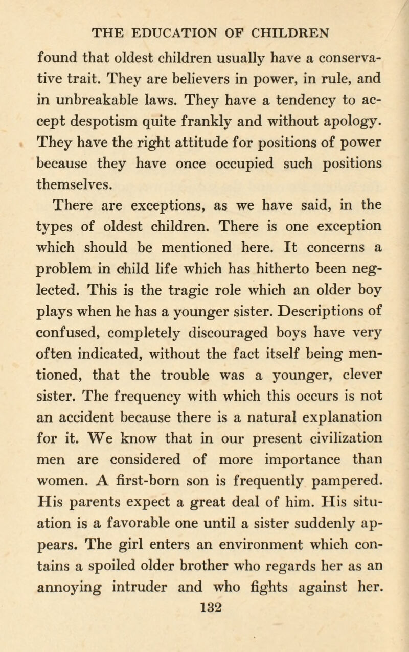 found that oldest children usually have a conserva¬ tive trait. They are believers in power, in rule, and in unbreakable laws. They have a tendency to ac¬ cept despotism quite frankly and without apology. They have the right attitude for positions of power because they have once occupied such positions themselves. There are exceptions, as we have said, in the types of oldest children. There is one exception which should be mentioned here. It concerns a problem in child life which has hitherto been neg¬ lected. This is the tragic role which an older boy plays when he has a younger sister. Descriptions of confused, completely discouraged boys have very often indicated, without the fact itself being men¬ tioned, that the trouble was a younger, clever sister. The frequency with which this occurs is not an accident because there is a natural explanation for it. We know that in our present civilization men are considered of more importance than women. A first-born son is frequently pampered. His parents expect a great deal of him. His situ¬ ation is a favorable one until a sister suddenly ap¬ pears. The girl enters an environment which con¬ tains a spoiled older brother who regards her as an annoying intruder and who fights against her.