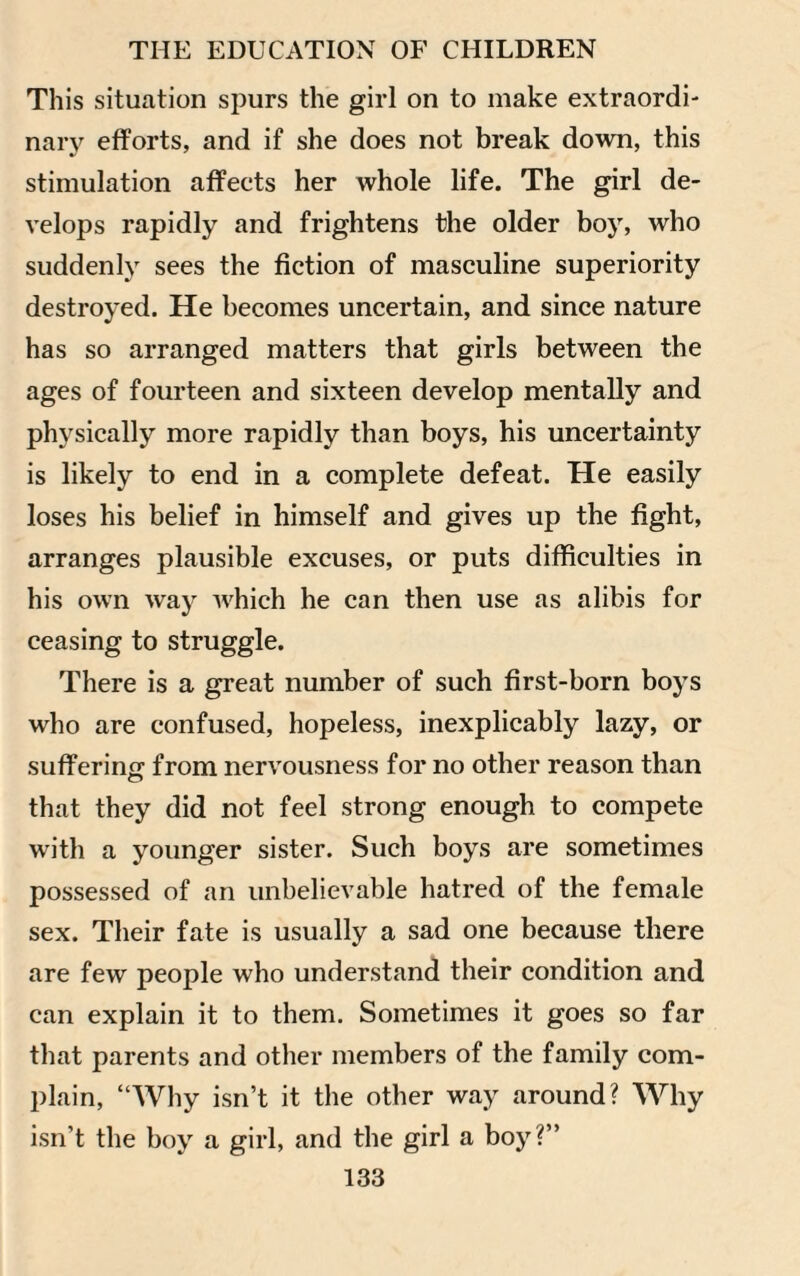 This situation spurs the girl on to make extraordi¬ nary efforts, and if she does not break down, this stimulation affects her whole life. The girl de¬ velops rapidly and frightens the older boy, who suddenly sees the fiction of masculine superiority destroyed. He becomes uncertain, and since nature has so arranged matters that girls between the ages of fourteen and sixteen develop mentally and physically more rapidly than boys, his uncertainty is likely to end in a complete defeat. He easily loses his belief in himself and gives up the fight, arranges plausible excuses, or puts difficulties in his own way which he can then use as alibis for ceasing to struggle. There is a great number of such first-born boys who are confused, hopeless, inexplicably lazy, or suffering from nervousness for no other reason than that they did not feel strong enough to compete with a younger sister. Such boys are sometimes possessed of an unbelievable hatred of the female sex. Their fate is usually a sad one because there are few people who understand their condition and can explain it to them. Sometimes it goes so far that parents and other members of the family com¬ plain, “Why isn’t it the other way around? Why isn’t the boy a girl, and the girl a boy?’’