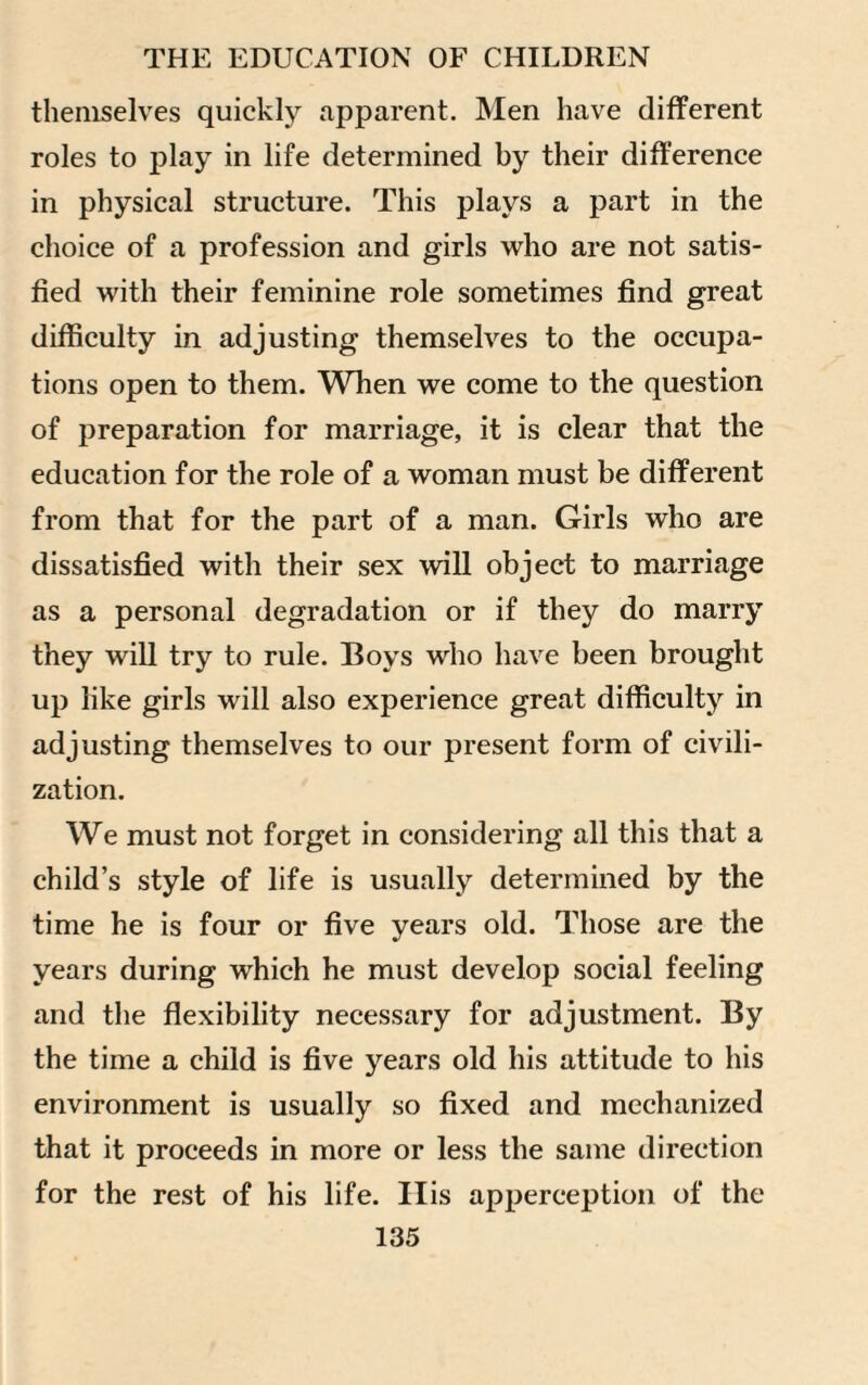 themselves quickly apparent. Men have different roles to play in life determined by their difference in physical structure. This plays a part in the choice of a profession and girls who are not satis¬ fied with their feminine role sometimes find great difficulty in adjusting themselves to the occupa¬ tions open to them. When we come to the question of preparation for marriage, it is clear that the education for the role of a woman must be different from that for the part of a man. Girls who are dissatisfied with their sex will object to marriage as a personal degradation or if they do marry they will try to rule. Boys who have been brought up like girls will also experience great difficulty in adjusting themselves to our present form of civili¬ zation. We must not forget in considering all this that a child’s style of life is usually determined by the time he is four or five years old. Those are the years during which he must develop social feeling and the flexibility necessary for adjustment. By the time a child is five years old his attitude to his environment is usually so fixed and mechanized that it proceeds in more or less the same direction for the rest of his life. His apperception of the