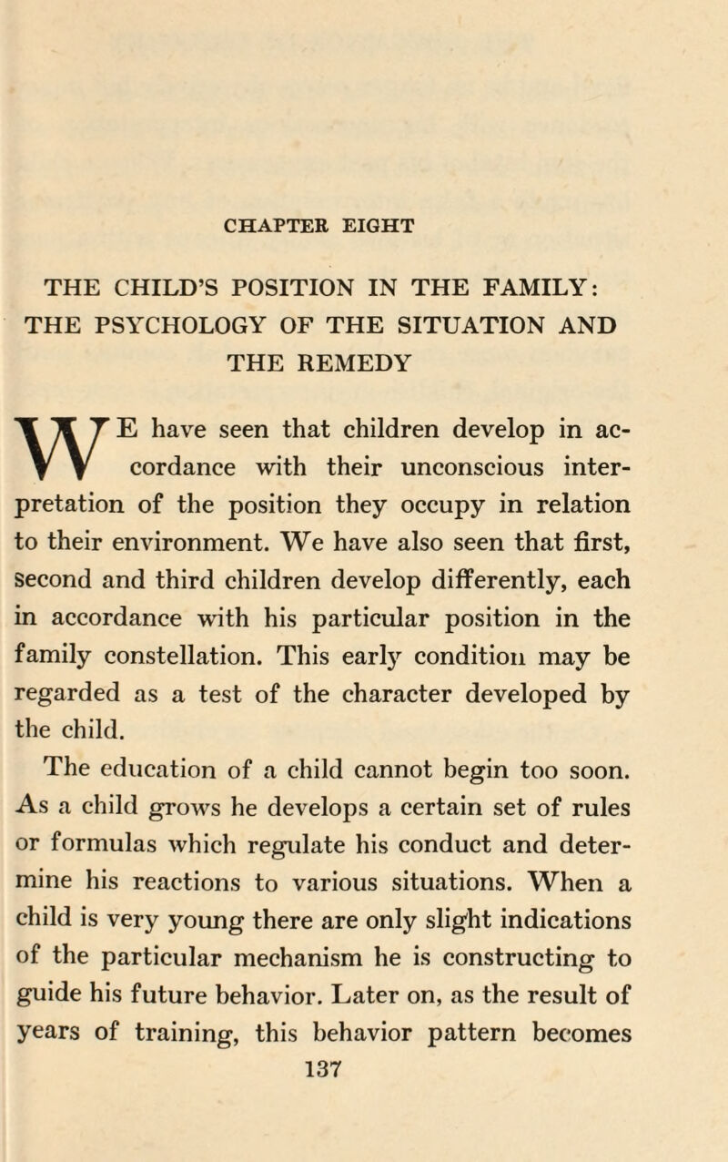 CHAPTER EIGHT THE CHILD’S POSITION IN THE FAMILY: THE PSYCHOLOGY OF THE SITUATION AND THE REMEDY WE have seen that children develop in ac¬ cordance with their unconscious inter¬ pretation of the position they occupy in relation to their environment. We have also seen that first, second and third children develop differently, each in accordance with his particular position in the family constellation. This early condition may be regarded as a test of the character developed by the child. The education of a child cannot begin too soon. As a child grows he develops a certain set of rules or formulas which regulate his conduct and deter¬ mine his reactions to various situations. When a child is very young there are only slight indications of the particular mechanism he is constructing to guide his future behavior. Later on, as the result of years of training, this behavior pattern becomes